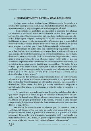 CRISTIANE REZZADORI - MÁRCIA BORIN DA CUNHA 
184 
4. DESENVOLVIMENTO DO TEMA: VISÃO DOS ALUNOS 
Após o desenvolvimento do módulo didático em sala de aula foram 
analisadas as respostas dos alunos e discutidas no grupo de pesquisa. 
Apresentaremos a seguir os pontos avaliados pelos alunos: 
- Com relação à qualidade do material, a maioria dos alunos 
considerou o material didático elaborado muito bom, pois este 
apresentou experiências, assuntos informativos e relacionados ao dia-a- 
dia, linguagem simples, exemplos e textos complementares que 
facilitaram a compreensão do conteúdo. Afirmaram que o material foi 
bem elaborado, abordou muito bem o conteúdo de química, de forma 
mais simples e objetiva que o livro didático adotado pela escola. 
- Com relação às aulas, uma boa parcela dos pesquisados avaliou 
as aulas dadas com conceitos entre muito bom e ótimo. Afirmaram 
que as aulas foram interessantes, pois eram diversificadas, interativas, 
dinâmicas, educativas e de fácil compreensão. Segundo eles, houve 
uma maior participação dos alunos, maior motivação e que as 
atividades experimentais auxiliaram na compreensão do conteúdo. As 
seguintes frases dos alunos justificam esta análise: “As aulas foram 
ótimas, já que eram dados exemplos e feitos experimentos que 
ajudavam muito a compreensão do assunto. A explicação era clara e 
muito boa” e “As aulas foram bem trabalhadas, sendo todas 
diversificadas e interativas.” 
- A respeito das atividades experimentais, todos os entrevistados 
afirmaram que estas auxiliaram na compreensão e na aprendizagem 
dos conteúdos. Consideraram as atividades simples, interessantes e 
dinâmicas. Além disso, foi dito que essas atividades exigiram a 
participação dos alunos e mostraram a relação entre a química e o 
cotidiano. 
- Os exercícios, segundo os alunos, foram bem elaborados, visto 
que foram propostos a partir do que foi ensinado e de situações do dia-a- 
dia, e de fácil resolução. Alguns alunos comentaram que os exercícios 
realizados em grupos permitiram a discussão, levando a uma melhor 
compreensão do conteúdo abordado. Poucos consideraram os exercícios 
difíceis e repetitivos. 
Os alunos foram unânimes ao afirmar que, da maneira como o 
conteúdo foi desenvolvido em sala de aula, eles conseguiram ver a 
relação existente entre a química e o cotidiano e a química e o meio 
ambiente. De acordo com um aluno, “A química está relacionada em 
tudo na nossa vida”. Ou ainda, “A química aparece em vários momentos 
no nosso meio, em nossa vida: meio ambiente, alimentação.” 
VARIA SCIENTIA | VOLUME 05 | NÚMERO 09 | AGOSTO DE 2005 | P. 177-188 
 