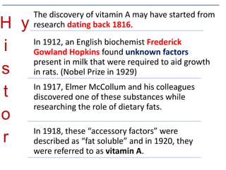 H
i
s
t
o
r
y
The discovery of vitamin A may have started from
research dating back 1816.
In 1912, an English biochemist Frederick
Gowland Hopkins found unknown factors
present in milk that were required to aid growth
in rats. (Nobel Prize in 1929)
In 1917, Elmer McCollum and his colleagues
discovered one of these substances while
researching the role of dietary fats.
In 1918, these “accessory factors” were
described as “fat soluble” and in 1920, they
were referred to as vitamin A.
 