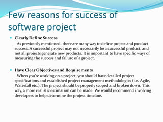 Few reasons for success of
software project
 Clearly Define Success
As previously mentioned, there are many way to define project and product
success. A successful project may not necessarily be a successful product, and
not all projects generate new products. It is important to have specific ways of
measuring the success and failure of a project.
 Have Clear Objectives and Requirements
When you’re working on a project, you should have detailed project
specifications and established project management methodologies (i.e. Agile,
Waterfall etc.). The project should be properly scoped and broken down. This
way, a more realistic estimation can be made. We would recommend involving
developers to help determine the project timeline.
 
