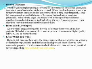  Involve End Users
Whether you’re implementing a software for internal users or external users, it is
important to understand what the users need. Often, the development team is so
far removed from the users and so concentrated on hitting their targets that they
fail to communicate with their users. To ensure that end users’ needs are
prioritized, make sure to begin the project with a strong user requirements
specification and ask for user's feedback along the way. Encourage project team
members to communicate directly with end users.
 Hire Skilled Developers
A developer’s programming skill directly influences the success of his/her
projects. Skilled developers are often more experienced, can create higher quality
software, and be more efficient.
 Know What You Want
Though not necessarily always the case, clients with more experience working
with freelance platforms and freelance developers are more likely to have
successful projects. If you’re a non-technical founder, here are some practical
advices regarding how to build your tech team.
 