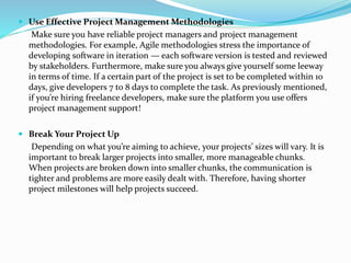  Use Effective Project Management Methodologies
Make sure you have reliable project managers and project management
methodologies. For example, Agile methodologies stress the importance of
developing software in iteration — each software version is tested and reviewed
by stakeholders. Furthermore, make sure you always give yourself some leeway
in terms of time. If a certain part of the project is set to be completed within 10
days, give developers 7 to 8 days to complete the task. As previously mentioned,
if you’re hiring freelance developers, make sure the platform you use offers
project management support!
 Break Your Project Up
Depending on what you’re aiming to achieve, your projects’ sizes will vary. It is
important to break larger projects into smaller, more manageable chunks.
When projects are broken down into smaller chunks, the communication is
tighter and problems are more easily dealt with. Therefore, having shorter
project milestones will help projects succeed.
 