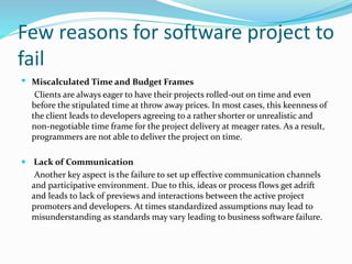 Few reasons for software project to
fail
 Miscalculated Time and Budget Frames
Clients are always eager to have their projects rolled-out on time and even
before the stipulated time at throw away prices. In most cases, this keenness of
the client leads to developers agreeing to a rather shorter or unrealistic and
non-negotiable time frame for the project delivery at meager rates. As a result,
programmers are not able to deliver the project on time.
 Lack of Communication
Another key aspect is the failure to set up effective communication channels
and participative environment. Due to this, ideas or process flows get adrift
and leads to lack of previews and interactions between the active project
promoters and developers. At times standardized assumptions may lead to
misunderstanding as standards may vary leading to business software failure.
 