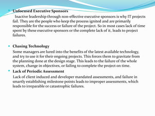  Unfocused Executive Sponsors
Inactive leadership through non-effective executive sponsors is why IT projects
fail. They are the people who keep the process ignited and are primarily
responsible for the success or failure of the project. So in most cases lack of time
spent by these executive sponsors or the complete lack of it, leads to project
failures.
 Chasing Technology
Some managers are lured into the benefits of the latest available technology,
and try to use it for their ongoing projects. This forces them to gravitate from
the planning done at the design stage. This leads to the failure of the whole
system, change in objectives, or failing to complete the project on time.
 Lack of Periodic Assessment
Lack of client induced and developer mandated assessments, and failure in
smartly establishing milestone points leads to improper assessments, which
leads to irreparable or catastrophic failures.
 