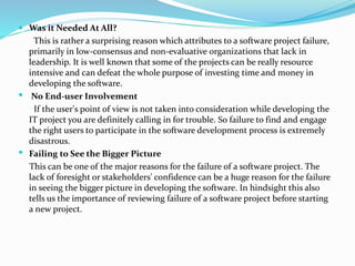  Was it Needed At All?
This is rather a surprising reason which attributes to a software project failure,
primarily in low-consensus and non-evaluative organizations that lack in
leadership. It is well known that some of the projects can be really resource
intensive and can defeat the whole purpose of investing time and money in
developing the software.
 No End-user Involvement
If the user's point of view is not taken into consideration while developing the
IT project you are definitely calling in for trouble. So failure to find and engage
the right users to participate in the software development process is extremely
disastrous.
 Failing to See the Bigger Picture
This can be one of the major reasons for the failure of a software project. The
lack of foresight or stakeholders' confidence can be a huge reason for the failure
in seeing the bigger picture in developing the software. In hindsight this also
tells us the importance of reviewing failure of a software project before starting
a new project.
 