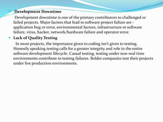  Development Downtime
Development downtime is one of the primary contributors to challenged or
failed projects. Major factors that lead to software project failure are -
application bug or error, environmental factors, infrastructure or software
failure, virus, hacker, network/hardware failure and operator error.
 Lack of Quality Testing
In most projects, the importance given to coding isn't given to testing.
Honestly speaking testing calls for a greater integrity and role in the entire
software development lifecycle. Casual testing, testing under non-real time
environments contribute to testing failures. Bolder companies test their projects
under live production environments.
 