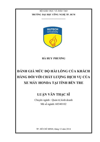 BỘ GIÁO DỤC VÀ ĐÀO TẠO
TRƯỜNG ĐẠI HỌC CÔNG NGHỆ TP. HCM
---------------------------
HÀ HUY PHƯƠNG
ĐÁNH GIÁ MỨC ĐỘ HÀI LÒNG CỦA KHÁCH
HÀNG ĐỐI VỚI CHẤT LƯỢNG DỊCH VỤ CỦA
XE MÁY HONDA TẠI TỈNH BẾN TRE
LUẬN VĂN THẠC SĨ
Chuyên ngành : Quản trị kinh doanh
Mã số ngành: 60340102
TP. HỒ CHÍ MINH, tháng 12 năm 2014
 