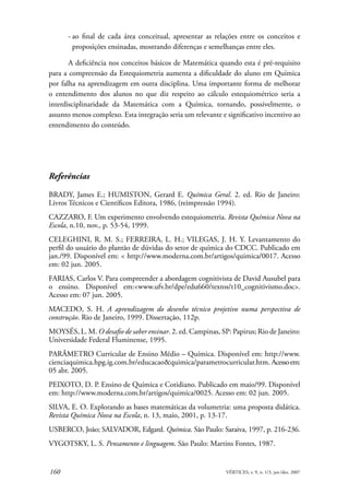 - ao final de cada área conceitual, apresentar as relações entre os conceitos e
        proposições ensinadas, mostrando diferenças e semelhanças entre eles.

       A deficiência nos conceitos básicos de Matemática quando esta é pré-requisito
para a compreensão da Estequiometria aumenta a dificuldade do aluno em Química
por falha na aprendizagem em outra disciplina. Uma importante forma de melhorar
o entendimento dos alunos no que diz respeito ao cálculo estequiométrico seria a
interdisciplinaridade da Matemática com a Química, tornando, possivelmente, o
assunto menos complexo. Esta integração seria um relevante e significativo incentivo ao
entendimento do conteúdo.




Referências

BRADY, James E.; HUMISTON, Gerard E. Química Geral. 2. ed. Rio de Janeiro:
Livros Técnicos e Científicos Editora, 1986, (reimpressão 1994).
CAZZARO, F. Um experimento envolvendo estequiometria. Revista Química Nova na
Escola, n.10, nov., p. 53-54, 1999.
CELEGHINI, R. M. S.; FERREIRA, L. H.; VILEGAS, J. H. Y. Levantamento do
perfil do usuário do plantão de dúvidas do setor de química do CDCC. Publicado em
jan./99. Disponível em: < http://www.moderna.com.br/artigos/quimica/0017. Acesso
em: 02 jun. 2005.
FARIAS, Carlos V. Para compreender a abordagem cognitivista de David Ausubel para
o ensino. Disponível em:<www.ufv.br/dpe/edu660/textos/t10_cognitivismo.doc>.
Acesso em: 07 jun. 2005.
MACEDO, S. H. A aprendizagem do desenho técnico projetivo numa perspectiva de
construção. Rio de Janeiro, 1999. Dissertação, 112p.
MOYSÉS, L. M. O desafio de saber ensinar. 2. ed. Campinas, SP: Papirus; Rio de Janeiro:
Universidade Federal Fluminense, 1995.
PARÂMETRO Curricular de Ensino Médio – Química. Disponível em: http://www.
cienciaquimica.hpg.ig.com.br/educacao&quimica/parametrocurricular.htm. Acesso em:
05 abr. 2005.
PEIXOTO, D. P. Ensino de Química e Cotidiano. Publicado em maio/99. Disponível
em: http://www.moderna.com.br/artigos/quimica/0025. Acesso em: 02 jun. 2005.
SILVA, E. O. Explorando as bases matemáticas da volumetria: uma proposta didática.
Revista Química Nova na Escola, n. 13, maio, 2001, p. 13-17.
USBERCO, João; SALVADOR, Edgard. Química. São Paulo: Saraiva, 1997, p. 216-236.
VYGOTSKY, L. S. Pensamento e linguagem. São Paulo: Martins Fontes, 1987.


160                                                          VÉRTICES, v. 9, n. 1/3, jan./dez. 2007
 