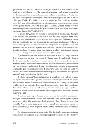 quantitativas relacionadas a fórmulas e equações químicas, e está baseada nas leis
ponderais, principalmente, na lei da conservação das massas e na lei das proporções fixas
(ou definidas). A lei da conservação das massas pode ser enunciada como “[...] a soma
das massas dos reagentes é sempre igual à soma das massas dos produtos” (LAVOISIER,
1785 apud CAZZARO, 1999). Já a lei das proporções fixas pode ser enunciada
como “[...] uma substância qualquer que seja sua origem, apresenta sempre a mesma
composição em massa” (PROUST, 1799 apud CAZZARO, 1999). As leis ponderais,
importantes para o estabelecimento da Química como ciência, estão subjacentes à teoria
atômica de Dalton (CAZZARO, 1999).
       O ensino de Química foi reduzido à transmissão de informações, definições
e leis isoladas, sem qualquer relação com a vida do aluno, exigindo deste, quase
sempre, a pura memorização, restrita a baixos níveis cognitivos. Enfatizam-se muitos
tipos de classificação que não representam aprendizagens significativas. Reduz-se o
conhecimento químico a fórmulas matemáticas e à aplicação de “regrinhas”, que devem
ser exaustivamente treinadas, supondo a mecanização e não o entendimento de uma
situação problema. Em outros momentos, o ensino atual privilegia aspectos teóricos,
em níveis de abstração inadequados aos estudantes (PCN, 2002).
       É de conhecimento dos professores de ciências o fato de a experimentação
despertar um forte interesse entre alunos de diversos níveis de escolarização. Em seus
depoimentos, os alunos também costumam atribuir à experimentação um caráter
motivador, lúdico, essencialmente vinculado aos sentidos. Por outro lado, não é incomum
ouvir de professores a afirmativa de que a experimentação aumenta a capacidade de
aprendizado, pois funciona como meio de envolver o aluno em temas de pauta. No
Ensino Médio, estequiometria é um assunto muito pouco trabalhado em aulas práticas,
o que dificulta o entendimento dos discentes.
       A relação professor/aluno/conhecimento é complexa, pois professor e aluno
são sujeitos contextualizados, que irão atuar sobre a informação veiculada na relação,
reelaborando-a. O que denominamos “conhecimento escolar” emerge do dinamismo
gerado a partir da interação desses três elementos, embora uma visão reducionista
dessa tríplice relação tenda a considerar conhecimento escolar como algo equivalente à
“matéria de ensino”, aquele conteúdo que o professor, geralmente, “transmite” ao aluno
(MOYSÉS, 1995).
       A idéia de que a aprendizagem se faz em torno de conceitos, enunciados e
definições leva os professores a utilizar estes elementos como ponto de partida para o
que se quer ensinar. Outra ocorrência de tal enfoque é a forma de apresentar um dado
conteúdo. A um conceito segue-se outro, que se articula com um terceiro, e assim por
diante. No entanto, o ponto de partida deveria ser fato ou experiência do cotidiano do
aluno.
       Ou seja, dominar um conceito vai muito além das simples cadeias de associações.
Estas, quando muito, podem levar à elaboração de pseudoconceitos, não dos verdadeiros



150                                                           VÉRTICES, v. 9, n. 1/3, jan./dez. 2007
 