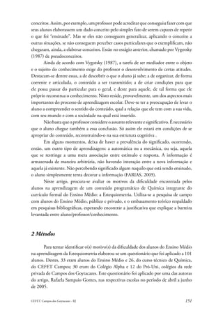 conceitos. Assim, por exemplo, um professor pode acreditar que conseguiu fazer com que
seus alunos elaborassem um dado conceito pelo simples fato de serem capazes de repetir
o que foi “ensinado”. Mas se eles não conseguem generalizar, aplicando o conceito a
outras situações, se não conseguem perceber casos particulares que o exemplificam, não
chegaram, ainda, a elaborar conceitos. Estão no estágio anterior, chamado por Vygotsky
(1987) de pseudoconceitos.
       Ainda de acordo com Vygotsky (1987), a tarefa de ser mediador entre o objeto
e o sujeito do conhecimento exige do professor o desenvolvimento de certas atitudes.
Destacam-se dentre essas, a de descobrir o que o aluno já sabe; a de organizar, de forma
coerente e articulada, o conteúdo a ser transmitido; a de criar condições para que
ele possa passar do particular para o geral, e deste para aquele, de tal forma que ele
próprio reconstrua o conhecimento. Nisto reside, provavelmente, um dos aspectos mais
importantes do processo de aprendizagem escolar. Deve-se ter a preocupação de levar o
aluno a compreender o sentido do conteúdo, qual a relação que ele tem com a sua vida,
com seu mundo e com a sociedade na qual está inserido.
       Não basta que o professor considere o assunto relevante e significativo. É necessário
que o aluno chegue também a essa conclusão. Só assim ele estará em condições de se
apropriar do conteúdo, reconstruindo-o na sua estrutura cognitiva .
       Em alguns momentos, deixa de haver a prevalência do significado, ocorrendo,
então, um outro tipo de aprendizagem: a automática ou a mecânica, ou seja, aquela
que se restringe a uma mera associação entre estímulo e resposta. A informação é
armazenada de maneira arbitrária, não havendo interação entre a nova informação e
aquela já existente. Não percebendo significado algum naquilo que está sendo ensinado,
o aluno simplesmente tenta decorar a informação (FARIAS, 2005).
       Neste artigo, procura-se avaliar os motivos da dificuldade encontrada pelos
alunos na aprendizagem de um conteúdo programático de Química integrante do
currículo formal do Ensino Médio: a Estequiometria. Utiliza-se a pesquisa de campo
com alunos do Ensino Médio, público e privado, e o embasamento teórico respaldado
em pesquisas bibliográficas, esperando encontrar a justificativa que explique a barreira
levantada entre aluno/professor/conhecimento.



2 Métodos

       Para tentar identificar o(s) motivo(s) da dificuldade dos alunos do Ensino Médio
na aprendizagem da Estequiometria elaborou-se um questionário que foi aplicado a 101
alunos. Destes, 33 eram alunos do Ensino Médio e 26, do curso técnico de Química,
do CEFET Campos; 30 eram do Colégio Alpha e 12 do Pró-Uni, colégios da rede
privada de Campos dos Goytacazes. Este questionário foi aplicado por uma das autoras
do artigo, Rafaela Sampaio Gomes, nas respectivas escolas no período de abril a junho
de 2005.

CEFET. Campos dos Goytacazes - RJ                                                       151
 