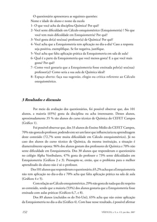 O questionário apresentava as seguintes questões:
      Nome e idade do aluno e nome da escola
      1- O que você acha da disciplina Química? Por quê?
      2- Você sente dificuldade em Cálculo estequiométrico (Estequiometria) ? No que
         você tem mais dificuldade em Estequiometria? Por quê?
      3- Você gosta do(a) seu(sua) professor(a) de Química? Por quê?
      4- Você acha que a Estequiometria tem aplicação no dia-a-dia? Caso a resposta
         seja positiva, exemplifique. Se for negativa, justifique.
      5- Você acha que falta aplicação prática da Estequiometria em sala de aula?
      6- Qual é a parte da Estequiometria que você menos gosta? E a que você mais
         gosta? Por quê?
      7- Como você gostaria que a Estequiometria fosse ensinada pelo(a) seu(sua)
         professor(a)? Como seria a sua aula de Química ideal?
      8- Espaço aberto: faça sua sugestão, elogio ou crítica referente ao Cálculo
         estequiométrico.




3 Resultados e discussão

         Por meio da avaliação dos questionários, foi possível observar que, dos 101
alunos, a maioria (65%) gosta da disciplina ou acha interessante. Destes alunos,
aproximadamente 35 % são alunos do curso técnico de Química do CEFET Campos
(Gráfico 1).
         Foi possível observar que, dos 33 alunos do Ensino Médio do CEFET Campos,
70% não gosta do professor, podendo este ser um fator que influenciaria na aprendizagem
deste conteúdo (72,7% sente muita dificuldade em Cálculo estequiométrico). Já no
caso dos alunos do curso técnico de Química, da mesma instituição, a situação é
diametralmente oposta: 96% dos alunos gostam dos professores de Química e 70% não
sente dificuldade em Estequiometria. Dos 30 alunos que responderam o questionário
no colégio Alpha Vestibulares, 47% gosta do professor e 73% sente dificuldades em
Estequiometria (Gráficos 2 e 3). Pressupõe-se, então, que o problema para o melhor
aprendizado do aluno não é só o professor.
       Dos 101 alunos que responderam o questionário, 65,2% acha que a Estequiometria
não tem aplicação no dia-a-dia e 70% acha que falta aplicação prática na sala de aula
(Gráficos 4 e 5).
         Com relação ao Cálculo estequiométrico, 29% não gosta de nada que diz respeito
ao conteúdo, sendo que a maioria (53%) dos alunos gostaria que a Estequiometria fosse
ensinada com aulas práticas (Gráficos 6,7, e 8).
         Dos 89 alunos (excluídos os do Pró-Uni), 65% acha que não existe aplicação
da Estequiometria no dia-a-dia (Gráfico 4). Com base nesse resultado, é possível afirmar

152                                                           VÉRTICES, v. 9, n. 1/3, jan./dez. 2007
 