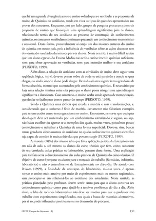 que há uma grande divergência entre o ensino voltado para o vestibular e as propostas de
ensino de Química no cotidiano, tendo em vista os tipos de questões apresentados nas
provas dos concursos. Enquanto, por um lado, grupos de pesquisa procuram construir
propostas de ensino que favoreçam uma aprendizagem significativa para os alunos,
relacionando temas do seu cotidiano ao processo de construção do conhecimento
químico, os concursos vestibulares continuam prezando um conhecimento memorístico
e ocasional. Desta forma, provavelmente aí esteja um dos maiores entraves do ensino
de química em nosso país, pois a influência do vestibular sobre as ações docentes tem
demonstrado resultados desastrosos para os alunos. Neste cenário, é muito difícil aceitar
que um aluno egresso do Ensino Médio não tenha conhecimento químico suficiente,
nem para obter aprovação no vestibular, nem para entender melhor o seu cotidiano
(PEIXOTO, 1999).
        Além disso, a relação do cotidiano com as atividades de ensino deve seguir uma
seqüência lógica, isto é, deve-se pensar sobre de onde se está partindo e aonde se quer
chegar, ou ainda, onde o aluno pode chegar. De nada adianta sugerir temas geradores de
forma aleatória, mesmo que sustentados pelo conhecimento químico. É necessário que
haja uma relação mínima entre eles para que o aluno possa atingir uma aprendizagem
significativa e duradoura. Caso contrário, o ensino acaba sendo apenas de memorização,
que desfaz-se facilmente com o passar do tempo (PEIXOTO, 1999).
        Sendo a Química uma ciência que estuda a matéria e suas transformações, e,
considerando que o universo é feito de matéria, certamente não faltariam exemplos
para serem usados como temas geradores no ensino. Entretanto, pensa-se que qualquer
abordagem deve ser sustentada por um conhecimento estruturado e seguro, ou seja,
não basta escolher ou agarrar-se a exemplos dos quais, muitas vezes, possuímos pouco
conhecimento e trabalhar a Química de uma forma superficial. Deve-se, sim, buscar
temas geradores sobre assuntos do cotidiano no qual o conhecimento químico científico
seja capaz de atender às muitas dúvidas que possam surgir (PEIXOTO, 1999).
        A maioria (70%) dos alunos acha que falta aplicação prática da Estequiometria
em sala de aula e, até mesmo os alunos do curso técnico que têm, como constante
do seu currículo, aulas práticas no laboratório, pensam desta forma. Uma explicação
para tal fato seria o direcionamento das aulas práticas de Química do curso técnico. O
objetivo do curso é preparar os alunos para o mercado de trabalho (farmácias, indústrias,
laboratórios) e não o entendimento da Estequiometria no dia-a-dia. De acordo com
Peixoto (1999), a finalidade da utilização do laboratório, muitas vezes, é apenas
tornar o ensino mais atrativo por meio de experimentos mais ou menos seqüenciais,
sem preocupar-se em relacioná-los ao cotidiano dos estudantes. Neste sentido, as
práticas planejadas pelo professor, devem servir tanto para que o aluno construa seu
conhecimento químico como para ajudá-lo a resolver problemas do dia a dia. Além
disso, a falta de recursos laboratoriais não deve ser motivo para que o professor não
trabalhe com experimentos simplificados, nos quais a busca de materiais alternativos,
por si só, pode influenciar positivamente no desenrolar do processo.

CEFET. Campos dos Goytacazes - RJ                                                    153
 