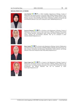 Int J Eval & Res Educ ISSN: 2252-8822 
Collaborative mind mapping in RICOSRE learning model to improve students’ … (Liah Badriah)
569
BIOGRAPHIES OF AUTHORS
Liah Badriah is a Ph.D. Candidate, Department of Biology, Faculty of
Mathematics and Natural Sciences, Universitas Negeri Malang, Malang, Indonesia. She is
a lecturer of Universitas Siliwangi, Tasikmalaya, Indonesia. Her research interests include
Biology education, critical thinking skills, literacy information, problem-solving skill, and
environmental education. She can be contacted at email: liahbadriah@unsil.ac.id.
Susriyati Mahanal is a Professor at the Department of Biology, Faculty of
Mathematics and Natural Sciences, State University of Malang, Indonesia. Her research
areas: biology education, metacognitive skills, critical and creative thinking skills, 21st
century learning and environmental education. She can be contacted at email:
susriyati.mahanal.fmipa@um.ac.id.
Betty Lukiati is a lecturer at the Department of Biology, Faculty of Mathematics
and Natural Sciences, State University of Malang, Malang, Indonesia. Her research areas: are
plant structure, development and physiology, bioinformatics, herbal medicine, and biology
education. She can be contacted at email: betty.lukiati.fmipa@um.ac.id.
Murni Sapta Sari is a lecturer at the Department of Biology, Faculty of
Mathematics and Natural Sciences, State University of Malang, Malang, Indonesia. Her
research areas: are biology learning assessment, 21st century skills, the structure of plant
development, and biology education. She can be contacted at email:
murni.sapta.fmipa@um.ac.id.
 