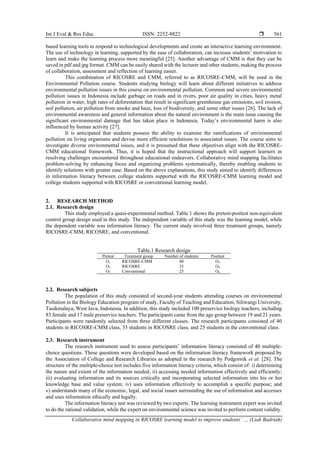 Int J Eval & Res Educ ISSN: 2252-8822 
Collaborative mind mapping in RICOSRE learning model to improve students’ … (Liah Badriah)
561
based learning tools to respond to technological developments and create an interactive learning environment.
The use of technology in learning, supported by the ease of collaboration, can increase students’ motivation to
learn and make the learning process more meaningful [25]. Another advantage of CMM is that they can be
saved in pdf and jpg format. CMM can be easily shared with the lecturer and other students, making the process
of collaboration, assessment and reflection of learning easier.
This combination of RICOSRE and CMM, referred to as RICOSRE-CMM, will be used in the
Environmental Pollution course. Students studying biology will learn about different initiatives to address
environmental pollution issues in this course on environmental pollution. Common and severe environmental
pollution issues in Indonesia include garbage on roads and in rivers, poor air quality in cities, heavy metal
pollution in water, high rates of deforestation that result in significant greenhouse gas emissions, soil erosion,
soil pollution, air pollution from smoke and haze, loss of biodiversity, and some other issues [26]. The lack of
environmental awareness and general information about the natural environment is the main issue causing the
significant environmental damage that has taken place in Indonesia. Today’s environmental harm is also
influenced by human activity [27].
It is anticipated that students possess the ability to examine the ramifications of environmental
pollution on living organisms and devise more efficient resolutions to associated issues. The course aims to
investigate diverse environmental issues, and it is presumed that these objectives align with the RICOSRE-
CMM educational framework. Thus, it is hoped that the instructional approach will support learners in
resolving challenges encountered throughout educational endeavors. Collaborative mind mapping facilitates
problem-solving by enhancing focus and organizing problems systematically, thereby enabling students to
identify solutions with greater ease. Based on the above explanations, this study aimed to identify differences
in information literacy between college students supported with the RICOSRE-CMM learning model and
college students supported with RICOSRE or conventional learning model.
2. RESEARCH METHOD
2.1. Research design
This study employed a quasi-experimental method. Table 1 shows the pretest-posttest non-equivalent
control group design used in this study. The independent variable of this study was the learning model, while
the dependent variable was information literacy. The current study involved three treatment groups, namely
RICOSRE-CMM, RICOSRE, and conventional.
Table.1 Research design
Pretest Treatment group Number of students Posttest
O1 RICOSRE-CMM 40 O2
O3 RICOSRE 35 O4
O5 Conventional 25 O6
2.2. Research subjects
The population of this study consisted of second-year students attending courses on environmental
Pollution in the Biology Education program of study, Faculty of Teaching and Education, Siliwangi University,
Tasikmalaya, West Java, Indonesia. In addition, this study included 100 preservice biology teachers, including
83 female and 17 male preservice teachers. The participants came from the age group between 19 and 21 years.
Participants were randomly selected from three different classes. The research participants consisted of 40
students in RICOSRE-CMM class, 35 students in RICOSRE class, and 25 students in the conventional class.
2.3. Research instrument
The research instrument used to assess participants’ information literacy consisted of 40 multiple-
choice questions. These questions were developed based on the information literacy framework proposed by
the Association of College and Research Libraries as adopted in the research by Podgornik et al. [28]. The
structure of the multiple-choice test includes five information literacy criteria, which consist of: i) determining
the nature and extent of the information needed; ii) accessing needed information effectively and efficiently;
iii) evaluating information and its sources critically and incorporating selected information into his or her
knowledge base and value system; iv) uses information effectively to accomplish a specific purpose; and
v) understands many of the economic, legal, and social issues surrounding the use of information and accesses
and uses information ethically and legally.
The information literacy test was reviewed by two experts. The learning instrument expert was invited
to do the rational validation, while the expert on environmental science was invited to perform content validity.
 