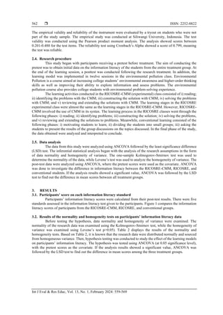  ISSN: 2252-8822
Int J Eval & Res Educ, Vol. 13, No. 1, February 2024: 559-569
562
The empirical validity and reliability of the instrument were evaluated by a tryout on students who were not
part of the study sample. The empirical study was conducted at Siliwangi University, Indonesia. The test
validity was conducted using the Pearson product moment analysis. The analysis showed scores between
0.201-0.488 for the test items. The reliability test using Cronbach’s Alpha showed a score of 0.799, meaning
the test was reliable.
2.4. Research procedure
This study began with participants receiving a pretest before treatment. The aim of conducting the
pretest was to obtain initial data on the information literacy of the students from the entire treatment group. At
the end of the learning session, a posttest was conducted following the research treatment. In addition, the
learning model was implemented in twelve sessions in the environmental pollution class. Environmental
Pollution is a course aimed at increasing college students’ environmental awareness and higher-order thinking
skills as well as improving their ability to explore information and assess problems. The environmental
pollution course also provides college students with environmental problem-solving experience.
The learning activities conducted in the RICOSRE-CMM (experimental) class consisted of i) reading;
ii) identifying the problems with the CMM; iii) constructing the solution with CMM; iv) solving the problems
with CMM; and v) reviewing and extending the solutions with CMM. The learning stages in the RICOSRE
experimental class were almost the same as the learning stages in the RICOSRE-CMM. However, RICOSRE-
CMM involved the use of CMM in its syntax. The learning process in the RICOSRE classes went through the
following phases: i) reading; ii) identifying problems; iii) constructing the solution; iv) solving the problems,
and v) reviewing and extending the solutions to problems. Meanwhile, conventional learning consisted of the
following phases: i) motivating students to learn; ii) dividing the students into small groups; iii) asking the
students to present the results of the group discussions on the topics discussed. In the final phase of the study,
the data obtained were analyzed and interpreted to conclude.
2.5. Data analysis
The data from this study were analyzed using ANCOVA followed by the least significance difference
(LSD) test. The inferential statistical analysis began with the analysis of the research assumptions in the form
of data normality and homogeneity of variance. The one-sample Kolmogorov-Smirnov test was used to
determine the normality of the data, while Levene’s test was used to analyze the homogeneity of variance. The
post-test data were analyzed using ANCOVA, where the pretest scores were used as the covariate. ANCOVA
was done to investigate the difference in information literacy between the RICOSRE-CMM, RICOSRE, and
conventional students. If the analysis results showed a significant value, ANCOVA was followed by the LSD
test to find out the difference in mean scores between all treatment groups.
3. RESULTS
3.1. Participants’ score on each information literacy standard
Participants’ information literacy scores were calculated from their post-test results. There were five
standards assessed in the information literacy test given to the participants. Figure 1 compares the information
literacy scores of participants from the RICOSRE-CMM, RICOSRE, and conventional groups.
3.2. Results of the normality and homogeneity tests on participants’ information literacy data
Before testing the hypothesis, data normality and homogeneity of variance were examined. The
normality of the research data was examined using the Kolmogorov-Smirnov test, while the homogeneity of
variance was examined using Levene’s test p>0.05). Table 2 displays the results of the normality and
homogeneity tests. Based on Table 2, it is known that the research data were distributed normally and sourced
from homogeneous variance. Then, hypothesis testing was conducted to study the effect of the learning models
on participants’ information literacy. The hypothesis was tested using ANCOVA (at 0.05 significance level),
with the pretest scores as the covariate. If the analysis results showed a significant value, ANCOVA was
followed by the LSD test to find out the difference in mean scores among the three treatment groups.
 