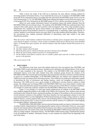  ISSN: 2252-8822
Int J Eval & Res Educ, Vol. 13, No. 1, February 2024: 559-569
564
Table 4 shows the results of the LSD test to determine the most effective learning method for
increasing students' information literacy. It was found that the mean score of students in the RICOSRE-CMM
group (80.70) for information literacy was higher than that achieved by the RICOSRE group (76.62) or by the
conventional group (71.51). The RICOSRE-CMM group obtained the highest increase (from the pretest score
to the posttest) (30.14%), followed by the RICOSRE group (23.33%), and the conventional group (15.33 %).
Below are some sample information literacy test questions along with student responses from the
RICOSRE-CMM and conventional classes. The students of the RICOSRE-CMM class understood that if they
wanted to find a plant species, they had to perform valid investigation steps. These steps included using an
identification key, matching the species being studied to the herbarium species identified by researchers,
matching the species being studied to pictures in a monograph book, or requesting a plant expert directly. In
contrast, students in conventional classes were more likely to ask other students about these plants. Therefore,
the conventional class students presented difficulties in determining valid steps related to the plant
identification problem.
When the lecturer asked students conducted observations to identify species of aquatic plants that commonly
cause blooms in aquatic ecosystems, it turns out they are finding a plant species that has never been identified
before. To identify these types of plants, the valid investigative steps that students should NOT perform are as
follows …
A. Use a determination key
B. Ask other students about the plant
C. Match the plant species with the herbarium specimens that have been identified
D. Match the species being studied to pictures in a monograph book.
E. Ask the identity of the plant to someone who we consider a plant expert and who we think can provide an
answer to the question.
(The correct answer is B)
4. DISCUSSION
The difference in the mean scores that students achieved in the conventional class, RICOSRE, and
RICOSRE-CMM in each information literacy standard can be attributed to the different phases of the activity
or set of tasks completed in the classroom. The students in the RICOSRE-CMM class achieved higher
information literacy scores than other students from other treatment groups because the students in the
RICOSRE-CMM class went through learning phases that increased their literature awareness and allowed them
to search for a complete bibliography. In the RICOSRE-CMM class, the students were supported with the
CMM activity that can enhance their information literacy. This CMM activity produced an end product capable
of describing the flow of information and finding solutions, which can strengthen decision-making in
discussions. The CMM activity was a good example of collaborative activities between students in small
groups. The ultimate goal of creating CMMs in the RICOSRE-CMM class was to help students visualize and
organize ideas and information gained from problem-solving activities to find effective solutions to problems.
An example of a mind map created by students from the RICOSRE-CMM group is shown in Figure 2.
Figure 2 is an example of a mind map created collaboratively by students in the RICOSRE-CMM
class. Students mapped the problem in the middle of the CMM as the focal point. Next, students made outward
ramifications that include the factors causing this problem, the impact of the problem on the environment, and
several alternative solutions to the problem. From these branches, the most appropriate solution to solve the
environmental problem was then highlighted. Problem-based learning encourages college students to explore
different theories, examine empirical data, and use critical thinking skills in evaluating information during the
problem-solving process [29]. A series of science activities and the creation of a collaborative mind mapping
can strengthen students’ information literacy.
The RIOCSRE-CMM, RICOSRE, and conventional learning models can improve information literacy
in college students. Implementation of learning generally requires access to information. However, some expert
opinions and research indicate that problem-based learning is more effective in promoting information literacy
in the classroom [29]. The results of this study showed that the RICOSRE-CMM learning model had a positive
effect on college students’ information literacy. The RICOSRE-CMM learning stages contributed the greatest
to the development of students’ information literacy as each standard was trained from the beginning to the
end of the lesson.
 
