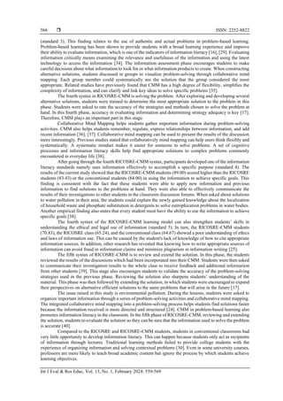  ISSN: 2252-8822
Int J Eval & Res Educ, Vol. 13, No. 1, February 2024: 559-569
566
(standard 3). This finding relates to the use of authentic and actual problems in problem-based learning.
Problem-based learning has been shown to provide students with a broad learning experience and improve
their ability to evaluate information, which is one of the indicators of information literacy [16], [29]. Evaluating
information critically means examining the relevance and usefulness of the information and using the latest
technology to access the information [34]. The information assessment phase encourages students to make
careful decisions about what information to look for or what information products to create. When constructing
alternative solutions, students discussed in groups to visualize problem-solving through collaborative mind
mapping. Each group member could systematically see the solution that the group considered the most
appropriate. Related studies have previously found that CMM has a high degree of flexibility, simplifies the
complexity of information, and can clarify and link key ideas to solve specific problems [35].
The fourth syntax in RICOSRE-CMM is solving the problem. After exploring and developing several
alternative solutions, students were trained to determine the most appropriate solution to the problem in this
phase. Students were asked to rate the accuracy of the strategies and methods chosen to solve the problem at
hand. In this fourth phase, accuracy in evaluating information and determining strategy adequacy is key [17].
Therefore, CMM plays an important part in this stage.
Collaborative Mind Mapping helps students gather important information during problem-solving
activities. CMM also helps students remember, regulate, express relationships between information, and add
recent information [36], [37]. Collaborative mind mapping can be used to present the results of the discussion
more interestingly. Previous studies stated that collaboratively mind mapping can help users think flexibly and
systematically. A systematic mindset makes it easier for someone to solve problems. A set of cognitive
processes and information literacy skills help find appropriate solutions to complex problems commonly
encountered in everyday life [38].
After going through the fourth RICOSRE-CMM syntax, participants developed one of the information
literacy standards namely uses information effectively to accomplish a specific purpose (standard 4). The
results of the current study showed that the RICOSRE-CMM students (89.00) scored higher than the RICOSRE
students (83.43) or the conventional students (84.00) in using the information to achieve specific goals. This
finding is consistent with the fact that these students were able to apply new information and previous
information to find solutions to the problems at hand. They were also able to effectively communicate the
results of their investigations to other students in the classroom discussion forums. When asked about solutions
to water pollution in their area, the students could explain the newly gained knowledge about the localization
of household waste and phosphate substitution in detergents to solve eutrophication problems in water bodies.
Another empirical finding also states that every student must have the ability to use the information to achieve
specific goals [38].
The fourth syntax of the RICOSRE-CMM learning model can also strengthen students’ skills in
understanding the ethical and legal use of information (standard 5). In turn, the RICOSRE-CMM students
(70.83), the RICOSRE class (65.24), and the conventional class (64.67) showed a poor understanding of ethics
and laws of information use. This can be caused by the student's lack of knowledge of how to cite appropriate
information sources. In addition, other research has revealed that knowing how to write appropriate sources of
information can avoid fraud in information claims and minimize plagiarism in information writing [25].
The fifth syntax of RICOSRE-CMM is to review and extend the solution. In this phase, the students
reviewed the results of the discussions which had been incorporated into their CMM. Students were then asked
to communicate their investigation results to the whole class to receive feedback and additional information
from other students [39]. This stage also encourages students to validate the accuracy of the problem-solving
strategies used in the previous phase. Reviewing the solution also sharpens students’ understanding of the
material. This phase was then followed by extending the solution, in which students were encouraged to expand
their perspectives on alternative efficient solutions to the same problems that will arise in the future [17].
The issue raised in this study is environmental pollution. During the lessons, students were asked to
organize important information through a series of problem-solving activities and collaborative mind mapping.
The integrated collaborative mind mapping into a problem-solving process helps students find solutions faster
because the information received is more directed and structured [24]. CMM in problem-based learning also
promotes information literacy in the classroom. In the fifth phase of RICOSRE-CMM, reviewing and extending
the solution, students re-evaluate the solution so they can be sure that the information used to solve the problem
is accurate [40].
Compared to the RICOSRE and RICOSRE-CMM students, students in conventional classrooms had
very little opportunity to develop information literacy. This can happen because students only act as recipients
of information through lectures. Traditional learning methods failed to provide college students with the
experience of organizing information and solving contextual problems [30]. Even in some university courses,
professors are more likely to teach broad academic content but ignore the process by which students achieve
learning objectives.
 