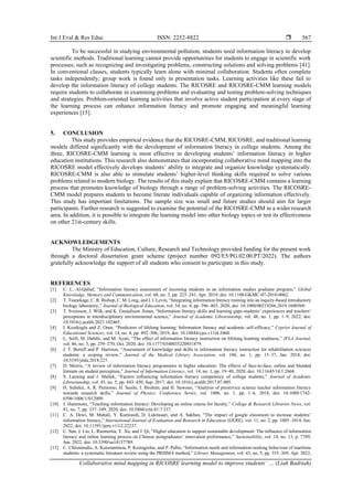 Int J Eval & Res Educ ISSN: 2252-8822 
Collaborative mind mapping in RICOSRE learning model to improve students’ … (Liah Badriah)
567
To be successful in studying environmental pollution, students need information literacy to develop
scientific methods. Traditional learning cannot provide opportunities for students to engage in scientific work
processes, such as recognizing and investigating problems, constructing solutions and solving problems [41].
In conventional classes, students typically learn alone with minimal collaboration. Students often complete
tasks independently; group work is found only in presentation tasks. Learning activities like these fail to
develop the information literacy of college students. The RICOSRE and RICOSRE-CMM learning models
require students to collaborate in examining problems and evaluating and testing problem-solving techniques
and strategies. Problem-oriented learning activities that involve active student participation at every stage of
the learning process can enhance information literacy and promote engaging and meaningful learning
experiences [15].
5. CONCLUSION
This study provides empirical evidence that the RICOSRE-CMM, RICOSRE, and traditional learning
models differed significantly with the development of information literacy in college students. Among the
three, RICOSRE-CMM learning is most effective in developing students’ information literacy in higher
education institutions. This research also demonstrates that incorporating collaborative mind mapping into the
RICOSRE model effectively develops students’ ability to integrate and organize knowledge systematically.
RICOSRE-CMM is also able to stimulate students’ higher-level thinking skills required to solve various
problems related to modern biology. The results of this study explain that RICOSRE-CMM contains a learning
process that promotes knowledge of biology through a range of problem-solving activities. The RICOSRE-
CMM model prepares students to become literate individuals capable of organizing information effectively.
This study has important limitations. The sample size was small and future studies should aim for larger
participants. Further research is suggested to examine the potential of the RICOSRE-CMM in a wider research
area. In addition, it is possible to integrate the learning model into other biology topics or test its effectiveness
on other 21st-century skills.
ACKNOWLEDGEMENTS
The Ministry of Education, Culture, Research and Technology provided funding for the present work
through a doctoral dissertation grant scheme (project number 092/E5/PG.02.00.PT/2022). The authors
gratefully acknowledge the support of all students who consent to participate in this study.
REFERENCES
[1] C. L. Al-Qallaf, “Information literacy assessment of incoming students in an information studies graduate program,” Global
Knowledge, Memory and Communication, vol. 68, no. 3, pp. 223–241, Apr. 2019, doi: 10.1108/GKMC-07-2018-0062.
[2] T. Tsunekage, C. R. Bishop, C. M. Long, and I. I. Levin, “Integrating information literacy training into an inquiry-based introductory
biology laboratory,” Journal of Biological Education, vol. 54, no. 4, pp. 396–403, 2020, doi: 10.1080/00219266.2019.1600569.
[3] T. Svensson, J. Wilk, and K. Gustafsson Åman, “Information literacy skills and learning gaps-students’ experiences and teachers’
perceptions in interdisciplinary environmental science,” Journal of Academic Librarianship, vol. 48, no. 1, pp. 1–9, 2022, doi:
10.1016/j.acalib.2021.102465.
[4] I. Kozikoglu and Z. Onur, “Predictors of lifelong learning: Information literacy and academic self-efficacy,” Cypriot Journal of
Educational Sciences, vol. 14, no. 4, pp. 492–506, 2019, doi: 10.18844/cjes.v11i4.3460.
[5] L. Seifi, M. Habibi, and M. Ayati, “The effect of information literacy instruction on lifelong learning readiness,” IFLA Journal,
vol. 46, no. 3, pp. 259–270, Oct. 2020, doi: 10.1177/0340035220931879.
[6] J. T. Boruff and P. Harrison, “Assessment of knowledge and skills in information literacy instruction for rehabilitation sciences
students: a scoping review,” Journal of the Medical Library Association, vol. 106, no. 1, pp. 15–37, Jan. 2018, doi:
10.5195/jmla.2018.227.
[7] D. Morris, “A review of information literacy programmes in higher education: The effects of face-to-face, online and blended
formats on student perception,” Journal of Information Literacy, vol. 14, no. 1, pp. 19–40, 2020, doi: 10.11645/14.1.2668.
[8] S. Lanning and J. Mallek, “Factors influencing information literacy competency of college students,” Journal of Academic
Librarianship, vol. 43, no. 5, pp. 443–450, Sep. 2017, doi: 10.1016/j.acalib.2017.07.005.
[9] H. Subekti, A. R. Purnomo, H. Susilo, I. Ibrohim, and H. Suwono, “Analysis of preservice science teacher information literacy
towards research skills,” Journal of Physics: Conference Series, vol. 1006, no. 1, pp. 1–6, 2018, doi: 10.1088/1742-
6596/1006/1/012009.
[10] J. Hammons, “Teaching information literacy: Developing an online course for faculty,” College & Research Libraries News, vol.
81, no. 7, pp. 337–349, 2020, doi: 10.5860/crln.81.7.337.
[11] C. A. Dewi, M. Muhali, Y. Kurniasih, D. Lukitasari, and A. Sakban, “The impact of google classroom to increase students’
information literacy,” International Journal of Evaluation and Research in Education (IJERE), vol. 11, no. 2, pp. 1005–1014, Jun.
2022, doi: 10.11591/ijere.v11i2.22237.
[12] C. Sun, J. Liu, L. Razmerita, Y. Xu, and J. Qi, “Higher education to support sustainable development: The influence of information
literacy and online learning process on Chinese postgraduates’ innovation performance,” Sustainability, vol. 14, no. 13, p. 7789,
Jun. 2022, doi: 10.3390/su14137789.
[13] C. Chlomoudis, A. Konstantinou, P. Kostagiolas, and P. Pallis, “Information needs and information-seeking behaviour of maritime
students: a systematic literature review using the PRISMA method,” Library Management, vol. 43, no. 5, pp. 353–369, Apr. 2022,
 