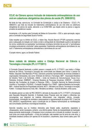 2
NOVIDADES LEGISLATIVAS
Ano 16 – nº 56 de 27 de agosto de 2013
CCJC da Câmara aprova inclusão de tratamento antineoplásicos de uso
oral em coberturas obrigatórias dos planos de saúde (PL 3998/2012)
Na tarde de hoje, aprovou-se, na Comissão de Constituição e Justiça e de Cidadania – CCJC o PL
3998/2012, que trata da inclusão de tratamentos antineoplásicos de uso oral entre as coberturas
obrigatórias de planos de saúde, alterando a Lei 9.656/1998, que dispõe sobre os planos e seguros
privados de assistência à saúde.
Inicialmente, o PL tramitou pela Comissão de Defesa do Consumidor – CDC e, após aprovação, seguiu
para a Comissão de Seguridade Social e Família.
Cabe ressaltar que no âmbito da CCJC, o relator Dep. Ricardo Berzoini (PT/SP) apresentou emenda
para a adequação da redação com vistas a evitar a ambiguidade de interpretação quanto à abrangência
da norma, substituindo as expressões “quimioterapia oncológica domiciliar de uso oral” e “quimioterapia
oncológica ambulatorial e domiciliar” pelas expressões “tratamentos antineoplásicos domiciliares de uso
oral” e “tratamentos antineoplásicos ambulatoriais e domiciliares de uso oral”.
O projeto retorna, agora, ao Senado Federal.
Nova rodada de debates sobre o Código Nacional de Ciência e
Tecnologia e Inovação (PL 2.177/2011)
A Comissão Especial destinada a proferir parecer a respeito do PL 2.177/2011, que institui o Código
Nacional de Ciência, Tecnologia e Inovação deu continuidade aos debates para instruir o parecer do
Relator, Deputado Sibá Machado (PT/AC). Estiveram presentes representantes de diversas entidades e
organizações interessadas, tais como: Sindicato da Ciência e Tecnologia; ABIT - Associação Brasileira
da Indústria Têxtil e de Confecção; UNICA – União da Indústria de Cana-de-Açúcar; Souza Cruz;
Petrobrás; Embraer; EMBRAPI - Empresa Brasileira de Pesquisas Industriais; CONFAP – Conselho
Nacional das Fundações de Amparo à Pesquisa, CNPq – Conselho Nacional de Desenvolvimento
Científico e Tecnológico; FIOCRUZ - Fundação Oswaldo Cruz; FINEP - Agência Brasileira da Inovação;
INPI – Instituto Nacional de Propriedade Industrial; MCTI – Ministério da Ciência, Tecnologia e Inovação;
FUNAI – Fundação Nacional do Índio; MD – Ministério da Defesa – Exército Brasileiro; entre outros.
Os debates giraram ao redor da PEC 290/2013, derivada da discussão do PL 2.177/2011 e formalizada
pela Deputada Margarida Salomão. A finalidade dessa Proposta seria dar origem a diferentes leis
convergentes, que disporiam de matérias diferenciadas, mas integradas: ciência, inovação,
biodiversidade, contratação de cientistas e pesquisadores e regulamentação da própria PEC. O alvo da
PEC 290/2013, especificamente, seria a construção de um Sistema harmonizando as manifestações
das comunidades científicas e tecnológicas brasileiras.
Salomão ressaltou que os modelos oferecidos pelo Estado estão, atualmente, esgotados e
ultrapassados, sendo necessária, portanto, uma reforma global. Diante da impossibilidade da realização
dessa premente reestruturação, o Congresso inicia o processo com a inclusão do vocábulo ‘inovação’, o
qual conta com ampla significação – a título de ilustração, vale ressaltar que há cerca de vinte anos, a
sociedade brasileira contava com apenas 50 mil doutores e, atualmente, esse número saltou para 150
mil.
 