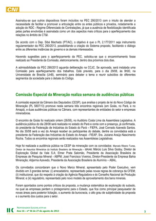 3
NOVIDADES LEGISLATIVAS
Ano 16 – nº 56 de 27 de agosto de 2013
Assinalou-se que outros dispositivos foram incluídos na PEC 290/2013 com o intuito de atender a
necessidade de facilitar e promover a articulação entre os entes públicos e privados, notadamente a
adoção do RDC - Regime Diferenciado de Contratações, já que a ausência de flexibilização identificada
pelas partes envolvidas é assinalada como um dos aspectos mais críticos para o aperfeiçoamento das
relações no âmbito de CT&I.
De acordo com o Dep. Sibá Machado (PT/AC), o objetivo é que o PL 2.177/2011 seja instrumento
regulamentador da PEC 290/2013, possibilitando a criação do Sistema proposto, facilitando o diálogo
entre as diferentes instâncias de governo e os demais interessados.
Havendo sugestões para o aperfeiçoamento da PEC, solicitou-se que o encaminhamento fosse
realizado ao Presidente da Comissão, eletronicamente, dentro dos próximos dois dias.
A admissibilidade da PEC 290/2013 aguarda deliberação na CCJC. Se aprovada, será instalada uma
Comissão para aperfeiçoamento dos trabalhos. Está previsto, para o dia 29/08, às 9h00, na
Universidade de Brasília (UnB), seminário para debater o tema e reunir subsídios de diferentes
segmentos da sociedade para o debate do Código.
Comissão Especial da Mineração realiza semana de audiências públicas
A comissão especial da Câmara dos Deputados (CESP), que analisa o projeto de lei do Novo Código de
Mineração (PL 5807/13) promove nesta semana três encontros regionais (em Goiás, no Pará, e no
Amapá), e duas audiências públicas na Câmara, com representantes de entidades do setor e empresas
mineradoras.
O encontro de Goiás foi realizado ontem (26/08), no Auditório Costa Lima da Assembleia Legislativa. A
audiência pública do dia 28/08 será realizada no estado do Pará e conta com a presença, já confirmada,
do presidente da Federação de Indústrias do Estado do Pará – FIEPA, José Conrado Azevedo Santos.
No dia 30/08 será a vez do Amapá receber os participantes do debate, dentre os convidados está a
presidente da Federação das Indústrias do Estado do Amapá - FIEAP, Sra. Joziane Araújo Nascimento
Rocha. Todos os encontros regionais serão realizados nas Assembleias Legislativas.
Hoje foi realizada a audiência pública na CESP da mineração com os convidados: Marcelo Ribeiro Tunes,
Diretor de Assuntos Minerários do Instituto Brasileiro de Mineração - IBRAM; Márcio Luis Silva Godoy, Diretor de
Exploração Global da Vale S.A; Elmer Prata Salomão, Presidente da Associação Brasileira de
Empresas de Pesquisa Mineral - ABPM; José Francisco Viveiros, Diretor-Presidente da Empresa Bahia
Mineração; Adjarma Azevedo, Presidente da Associação Brasileira de Alumínio – ABAL.
Os convidados concordaram que o Novo Marco Mineral, apresentado pelo Poder Executivo, vem
dividido em 3 grandes temas: (i) arrecadatório, representado pelas novas regras de cobrança da CFEM;
(ii) institucional, que diz respeito à criação da Agência Reguladora e do Conselho Nacional de Produção
Mineral; e (iii) regulatório, representado pelo novo modelo de aproveitamento dos bens minerais.
Foram apontados como pontos críticos da proposta, a mudança sistemática de exploração do subsolo,
na qual as empresas perdem o protagonismo para o Estado, que fica como principal pesquisador de
novas áreas para posterior licitação, o aumento da burocracia, o alto grau de subjetividade da proposta
e o aumento dos custos para o setor.
 