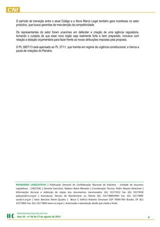 4
NOVIDADES LEGISLATIVAS
Ano 16 – nº 56 de 27 de agosto de 2013
O período de transição entre o atual Código e o Novo Marco Legal também gera incertezas no setor
produtivo, que busca garantias de manutenção da competitividade.
Os representantes do setor foram unanimes em defender a criação de uma agência reguladora,
tomando o cuidado de que esse novo órgão seja realmente forte e bem preparado, inclusive com
relação a dotação orçamentária para fazer frente as novas atribuições impostas pela proposta.
O PL 5807/13 está apensado ao PL 37/11, que tramita em regime de urgência constitucional, e tranca a
pauta de votações do Plenário.
NOVIDADES LEGISLATIVAS | Publicação Semanal da Confederação Nacional da Indústria - Unidade de Assuntos
Legislativos - CNI/COAL | Gerente Executivo: Vladson Bahia Menezes | Coordenação Técnica: Pedro Aloysio Kloeckner |
Informações técnicas e obtenção de cópias dos documentos mencionados: (61) 3317.9332 Fax: (61) 3317.9330
paloysio@cni.org.br | Assinaturas: Serviço de Atendimento ao Cliente (61) 3317.9989/9993 Fax: (61) 3317.9994
sac@cni.org.br | Setor Bancário Norte Quadra 1 Bloco C Edifício Roberto Simonsen CEP 70040-903 Brasília, DF (61)
3317.9001 Fax: (61) 3317.9994 www.cni.org.br | Autorizada a reprodução desde que citada a fonte.
 
