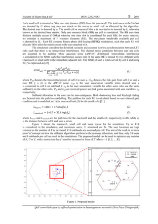 Bulletin of Electr Eng & Inf ISSN: 2302-9285 
QoS controlled capacity offload optimization in heterogeneous networks (Siva Priya Thiagarajah)
2669
Each small cell is situated at 50m inter site distance (ISD) from the macrocell. The total users in the HetNet
are denoted by U where any user can attach to the macro or small cell as allocated by the algorithm.
The desired user is denoted by u. The small cell or macrocell that u is attached to is denoted by k, otherwise
known as the desired base station. Only one resource block (RB) per cell is considered. The RB uses time
division multiple access (TDMA) whereby one time slot is considered for each RB; for every timeslot,
we consider a maximum of F resource elements (RE). The maximum bandwidth available per cell
is denoted by Bk . Each RE assumes binary phase shift keying (BPSK) modulation, such that each RE will
allocate 1bit/s after the optimization to the user attached to it.
The simulation considers the downlink scenario and assumes flawless synchronization between LTE
cells such that there is no intracellular interference. The channel noise conditions between user and cells
are assumed to be additive white gaussian noise (AWGN) distributed. Intercellular interference
is considered to be SINR such that interference occurs only if the same RE is reused by two different cells
(macrocell or small cell) in the immediate adjacent tier. The SINR of user u when served by cell k and using
RE f is expressed as [25]
∑ ∑ (1)
where Pukf denotes the transmitted power of cell k to user u. Gukf denotes the link gain from cell k to user u
over RE f. n (t) is the AWGN noise. xukf is the user association variable when desired user u
is connected to cell k on subband f. xijf is the user association variable for other users who use the same
subband f on the other cells. Pijf and Gijf are received power and link gains associated with user variables xijf
respectively.
Subband allocation to the user can be non-contiguous. Both shadowing loss and Rayleigh fading
are factored into the path loss modelling. The pathloss for each RE is calculated based on user channel gain
condition and is modelled as (1) for macrocell and (3) for the small cells [21].
(2)
(3)
where Lmacro and Lsmallcell are the path loss for the macrocell and the small cell, respectively in dB, while du
is the distance between cell k and user u in km.
Figure 1 shows the macrocell, small cell and users layout for the simulation. Up to K=4
is considered in the simulation, and maximum users, U, simulated are 24. The user locations are kept
constant as the number of K is increased. F=8 subbands are assumed per cell. The aim of the work is to show
proof of concept on how the different algorithms perform in the resource allocation, and thus, only 24 users
and 8 subbands per cell are used in the simulations. The proposed model can be used to optimize any number
of K, U or F, with a restriction that F must be increased in form of 2r
where .
Figure 1. Proposed model
User1
User2
User3
 