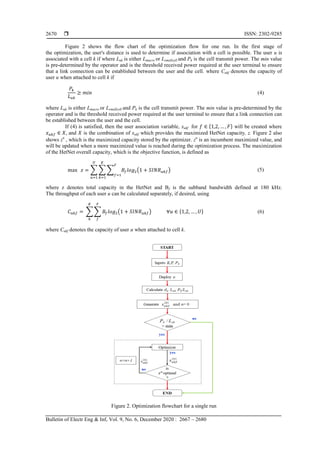  ISSN: 2302-9285
Bulletin of Electr Eng & Inf, Vol. 9, No. 6, December 2020 : 2667 – 2680
2670
Figure 2 shows the flow chart of the optimization flow for one run. In the first stage of
the optimization, the user's distance is used to determine if association with a cell is possible. The user u is
associated with a cell k if where Luk is either Lmacro or Lsmallcell and Pk is the cell transmit power. The min value
is pre-determined by the operator and is the threshold received power required at the user terminal to ensure
that a link connection can be established between the user and the cell. where Cukf denotes the capacity of
user u when attached to cell k if
(4)
where Luk is either Lmacro or Lsmallcell and Pk is the cell transmit power. The min value is pre-determined by the
operator and is the threshold received power required at the user terminal to ensure that a link connection can
be established between the user and the cell.
If (4) is satisfied, then the user association variable, xukf for will be created where
and is the combination of xukf which provides the maximized HetNet capacity, z. Figure 2 also
shows zn
, which is the maximized capacity stored by the optimizer. zn
is an incumbent maximized value, and
will be updated when a more maximized value is reached during the optimization process. The maximization
of the HetNet overall capacity, which is the objective function, is defined as
∑ ∑ ∑ ( ) (5)
where z denotes total capacity in the HetNet and Bf is the subband bandwidth defined at 180 kHz.
The throughput of each user u can be calculated separately, if desired, using
∑ ∑ ( ) (6)
where Cukf denotes the capacity of user u when attached to cell k.
Figure 2. Optimization flowchart for a single run
 