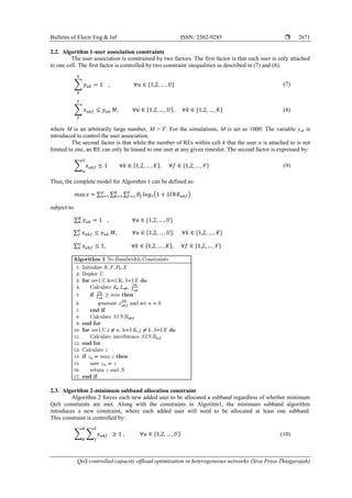 Bulletin of Electr Eng & Inf ISSN: 2302-9285 
QoS controlled capacity offload optimization in heterogeneous networks (Siva Priya Thiagarajah)
2671
2.2. Algorithm 1-user association constraints
The user association is constrained by two factors. The first factor is that each user is only attached
to one cell. The first factor is controlled by two constraint inequalities as described in (7) and (8).
∑ (7)
∑ (8)
where M is an arbitrarily large number, M > F. For the simulations, M is set as 1000. The variable yuk is
introduced to control the user association.
The second factor is that while the number of REs within cell k that the user u is attached to is not
limited to one, an RE can only be leased to one user at any given timeslot. The second factor is expressed by:
∑ (9)
Thus, the complete model for Algorithm 1 can be defined as:
∑ ∑ ∑ ( )
subject to:
∑
∑
∑
2.3. Algorithm 2-minimum subband allocation constraint
Algorithm 2 forces each new added user to be allocated a subband regardless of whether minimum
QoS constraints are met. Along with the constraints in Algoritm1, the minimum subband algorithm
introduces a new constraint, where each added user will need to be allocated at least one subband.
This constraint is controlled by:
∑ ∑ (10)
 