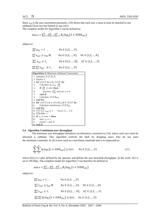  ISSN: 2302-9285
Bulletin of Electr Eng & Inf, Vol. 9, No. 6, December 2020 : 2667 – 2680
2672
Since xukf is the user association parameter, (10) shows that each user u must at least be attached to one
subband f from any but limited to one cell k.
The complete model for Algorithm 2 can be defined as:
∑ ∑ ∑ ( )
subject to:
∑
∑
∑
∑ ∑
2.4. Algorithm 3-minimum user throughput
The minimum user throughput introduces an alternative constraint to (10), where each user must be
allocated a subband. This algorithm controls the QoS by dropping users who do not meet
the minimum constraint. In (6) is now used as a non-linear constraint and is re-expressed as:
∑ ∑ ( ) (11)
where is a value defined by the operator and defines the user downlink throughput. In this work, b(t) is
set at 180 kbps. The complete model for Algorithm 3 can therefore be defined as:
∑ ∑ ∑ ( )
subject to:
∑
∑
∑
∑ ∑ ( )
 