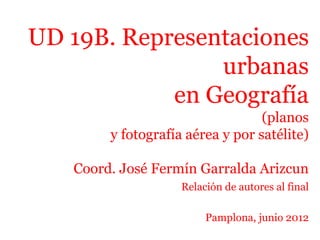 UD 19B. Representaciones
urbanas
en Geografía
(planos
y fotografía aérea y por satélite)
Coord. José Fermín Garralda Arizcun
Relación de autores al final
Pamplona, junio 2012
 