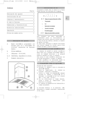 Indice
Página
Descripción del aparato 3
Instrucciones de uso 3
Limpieza y mantenimiento 4
Si algo no funciona 4
Dimensiones y Características 4
Accesorios suministrados 5
Instalación 5
Filtros de carbón activo 5
A Mando electrnico programador con
botones para luz y velocidades con
DISPLAY indicativos de funciona-
miento.
B Filtros metÆlicos.
C LÆmparas - 20 W (G-4).
D, E Cubretubos, regulables en altura.
F Elemento decorativo.
Para conseguir una mejor aspiracin le
recomendamos poner en funcionamiento la
campana unos minutos antes de cocinar para que
el flujo de aire sea contnuo y est able al momento
de aspirar los humos.
De igual modo, mantenga la campana funcionando
unos minutos despuØs de cocinar para el total
arrastre de humos y olores al exterior.
La campana se pondrÆ en marcha automÆtica-
mente entre las 3 primeras velocidades segœn el
nivel de humedad detectado y se apagarÆ
momentos despuØs de cesar la humedad.
Para anular el modo automÆtico seleccionar una
velocidad manualmente o apagar la campana.
El modo automÆtico se restaurarÆ cuando la
campana estØ parada y ausente de humedad.
Proceda del modo siguiente:
1) Encienda la campana y elija la velocidad de
aspiracin deseada.
2) Pulse en T emporizador. El DISPLA Y de
programa comenzarÆ a p arpadear.
3) Escoja el tiempo de programacin deseado
pulsando en Aumento y Disminucin de la
velocidad. La variacin es de 5 en 5 minutos
(Mn. = 5 min., mÆx. = 45 min.).
4) Una vez seleccionado el tiempo deseado,
vuelva a pulsar en T emporizador p ara
memorizar el programa.
5) La campana se apagarÆ una vez transcurrido el
tiempo programado.
La velocidad intensiva H se selecciona slo
manualmente y pasarÆ a velocidad 2 transcurridos
10 min. aprox.
Instrucciones de uso
Descripción del aparato
3
E
-
-
Accionando el mando como se indica en la figura
podrÆ controlar las funciones de la campana.
Programacin tiempo de aspiracin
Funcionamiento en modo automÆtico A
Manual_DF.qxp 10/11/2005 13:15 PÆgina 3
 