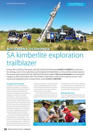 56 MINING REVIEW AFRICA | JUNE 2017
• EXPLORATION & GEOLOGY
BOTSWANA DIAMONDSBOTSWANA DIAMONDS
Former MD of African Diamonds and CEO of Rockwell Diamonds JAMES CAMPBELL has devoted
his working career to the exploration and development of kimberlites in Africa and has already injected
this passion and commitment into AIM-listed diamond explorer Botswana Diamonds since joining the
company as MD in December 2016. This includes a deal which could see the company uncover a new
commercial kimberlite mine in South Africa, writes LAURA CORNISH.
SA kimberlite exploration
trailblazer
The right man for the job
Campbell, a mining and exploration
geologist by profession, is a respected
leader in the diamond industry, with over
30 years’ experience of working with
exploration, development and production
companies. He spent over 20 years
with De Beers, culminating as general
manager for advanced exploration and
resource delivery. Together with Botswana
Diamonds’ directors, he also played a key
role in the discovery and development of
the African Diamonds previously owned
AK6 deposit, today known as the Karowe
mine, which is globally recognised for its
large, high quality (Type II) diamonds.
Following TSX-listed Lucara Diamond
Corp.’s acquisition of African Diamonds,
Campbell became vice president – new
business of Lucara, where he played a key
role in developing Karowe. In addition to
his role as executive deputy chairman of
West African Diamonds, which focused on
kimberlite exploration in Guinea and Sierra
Leone, Campbell fulfilled the role of CEO
for Rockwell Diamonds where he oversaw
the development of a number of alluvial
diamond mines in South Africa.
“Even though Rockwell Diamonds was
an alluvial diamond focused company, my
passion has always been for the discovery
and development of kimberlites, especially
in South Africa where very little diamond/
kimberlite exploration has taken place over
recent decades,” Campbell states.
Realising the vision
As its name suggests, Botswana Diamonds’
project portfolio comprises two kimberlite
Percussion drilling about to
commence on Frischgewaagt
John Shelton (FD), Linesh Lutchmansingh (Exploration Manager), Charl Nienaber (Chairman) and
Penelope Mohale (Geologist) looking at percussion chips from drilling on Frischgewaagt
 