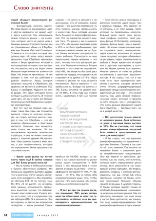 Слово эмитента

     торый обладает внушительной ре-        главное — не место в ренкинге и не       – Если честно, риски невозврата в
     сурсной базой?                         доля рынка. Это не самоцель. Самое     регионах зачастую даже ниже, чем
        – Конкуренция, конечно, растет.     главное — это качество портфелей, то   в крупных городах. Это зависит не
     Но пока банки не конкурируют друг      есть уровень рисков, прибыльность      от региона, а от того канала, через
     с другом напрямую, не крадут друг      и клиентская база, которая должна      который ты привлекаешь клиентов.
     у друга клиентов. Мы завоевываем       быть большой и диверсифицирован-       Каждый канал имеет свои риски,
     новые сегменты рынка — тех клиен-      ной. Эти три параметра намного важ-    свой профиль клиентов, свой уро-
     тов, которые часто не имели дела с     нее того, 7% рынка у нас в моменте     вень фрода. В Интернете, например,
     банками раньше. Соответственно, мы     или 15%. Мы можем завоевать долю       уровень фрода выше, чем в директ-
     не сталкиваемся лбами со Сбербан-      в 20% и не быть прибыльными, при       мейл. Но всеми этими рисками мож-
     ком или банком «Русский Стандарт».     этом иметь колоссальные риски. Дру-    но управлять через андеррайтинг,
     У меня есть статистика, которая сви-   гие банки несколько пострадали от      через качество аналитики и скорин-
     детельствует об этом: когда весной     своих амбиций. Посмотрите на наш       говых моделей, которые обновляют-
     прошлого года Сбербанк присоеди-       треугольник: первая вершина — это      ся регулярно, через технологичность
     нился к бюро кредитных историй и       рост, потому что есть растущий ры-     работы с Бюро кредитных историй
     его кредитные истории стали доступ-    нок, есть большой потенциал. Вторая    или с другими партнерами, у кото-
     ны, мы думали, что у нас будет очень   вершина — это качество портфелей.      рых мы берем данные для скоринга.
     большое пересечение по клиентской      Наш NPL, несмотря на быстрый рост      Многое зависит от качества работы
     базе. Но этого не произошло. И это     третий год подряд, не ухудшается, он   коллекторов с растущей задолжен-
     говорит о том, что мы работаем в       сохраняется на уровне 3.5–4%. Наша     ностью. Я бы сказал, что тут у нас
     разных сегментах. Люди, которые        стоимость рисков по году остается      тоже есть своя проверенная вре-
     получают кредиты в Сбербанке, как      неизменной. Третья вершина — это       менем стратегия, которая является




                                            «
     правило, не являются клиентами ТКС     прибыльность. Возврат на капитал у     очень четким дифференцирующим
     Банка, и наоборот. Надолго ли это?     ТКС Банка остается на уровне око-      фактором между нами и нашими кон-
     Я  думаю, что такая ситуация точно     ло 70–80%. В этом году мы, скорее      курентами до сих пор, — это низкие
     не будет длиться вечность. В течение   всего, заработаем $120 млн чистой      лимиты. Мы даем низкий первона-
     двух-трех лет мы станем все больше                                            чальный лимит, который в среднем
     пересекаться со Сбербанком и други-                                           на 60% меньше, чем у конкурентов.
     ми конкурентами.                                                              Это очень важный фундамент нашей
        Вот тут уже на первый план вы-         мы не                               риск-стратегии — быстрый рост, но
     ходят такие факторы, как стоимость                                            не в ущерб качеству.
                                               компрометировали
     кредита, ставки и, конечно, сервис.
     Да, не спорю, сегодня многие гово-
                                               наш основной                          – ТКС достаточно сильно зависит




                                                                 »
     рят о том, что Сбербанк — это аб-         фокус на кредитные                  от долгового рынка. Доля публично-
     солютно обновленный и блестящий           карточки. Мы не                     го долга в пассивах банка достига-
     институт. Конечно, они меняются,          строим сеть филиалов,               ет 50%. Вы не считаете, что такая
     надо отдать им должное. Но это                                                низкая диверсификация ресурсной
                                               которые создают
     по-прежнему огромная, монолитная                                              базы является существенным ри-
     структура, и она не может конкури-        наши конкуренты —                   ском для инвесторов?
     ровать с нами по уровню обслужива-        ХКФ Банк, «Русский                    – Я бы сказал, что мы идеально
     ния. Наш уровень сервиса явно луч-        стандарт» и другие                  диверсифицированы по сравнению с
     ше, а для онлайн-клиента, который                                             другими банками. Почему я так сме-
     по определению более продвинутый,                                             ло об этом заявляю? Посмотрите на
     это очень важно.                                                              основные банки — участники рын-
                                                                                   ка потребительского кредитования.
       – Какую долю рынка вы хотите         прибыли по МСФО, возврат на ак-        Они все зависят от депозитов. Де-
     иметь через год? В тройку лидеров      тивы у нас самый высокий на рынке      позиты, как мы знаем, это источник,
     для ТКС Банка реально попасть?         среди наших конкурентов. У ХКФ         который имеет определенные риски
       – Мы вступили в небольшую гонку      Банка — это звездный банк с точки      оттока, если реализуются так назы-
     с банком «Восточный экспресс». Но      зрения возврата на активы — этот ко-   ваемые стресс-сценарии. Во-вторых,
     поскольку мы растем быстрее, думаю,    эффициент составляет 9–10%. У ТКС      депозиты связаны с жестким регули-
     что в конечном счете сможем опере-     Банка — 10–11%. Мы не хотим себя       рованием, так как сейчас ЦБ очень
     дить этого конкурента. Мы, вероятно,   компрометировать ради того, чтобы      пристально смотрит на банки, кото-
     не обгоним ВТБ 24 по итогам года.      достичь 10% доли рынка. Мы хотим       рые привлекают большие объемы
     Но ВТБ 24 не растет, он исчерпал       прибыльно и безопасно расти.           средств во вклады. С другой стороны,
     свои каналы, возможности привле-                                              те банки, которые зависят только от
     кать клиентов, потому что работает       – И все же при тех темпах роста,     wholesale-фондирования, подчиняют-
     только через отделения. Скорее все-    что показывает ТКС, риски потери       ся капризам долговых рынков. Мы это
     го, есть шанс, что в следующем году    качества объективно не могут не су-    прекрасно понимаем: три года назад
     мы обойдем ВТБ 24 в ренкингах. Это     ществовать, особенно если вы ори-      у нас не было депозитов, мы поняли,
     все хорошо, но третьи мы, вторые или   ентируетесь преимущественно на         что надо диверсифицироваться. Мы
     четвертые — какая разница? Самое       клиентов из регионов…                  диверсифицировались в трех измере-



58   CBONDS REVIEW         октябрь 2012
 