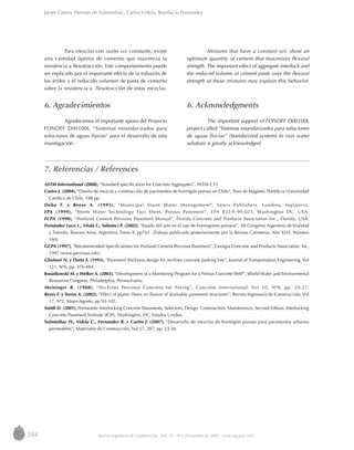 284 Revista Ingeniería de Construcción Vol. 24 No
3, Diciembre de 2009 www.ing.puc.cl/ric
7. Referencias / References
Javier Castro, Hernán de Solminihac, Carlos Videla, Bonifacio Fernández
Para mezclas con razón w/c constante, existe
una cantidad óptima de cemento que maximiza la
resistencia a flexotracción. Este comportamiento puede
ser explicado por el importante efecto de la trabazón de
los áridos y el reducido volumen de pasta de cemento
sobre la resistencia a flexotracción de estas mezclas.
6. Agradecimientos
Agradecemos el importante apoyo del Proyecto
FONDEF D00100I, “Sistemas estandarizados para
soluciones de aguas lluvias” para el desarrollo de esta
investigación.
Mixtures that have a constant w/c show an
optimum quantity of cement that maximizes flexural
strength. The important effect of aggregate interlock and
the reduced volume of cement paste over the flexural
strength of these mixtures may explain this behavior.
6. Acknowledgments
The important support of FONDEF D00100I,
project called “Sistemas estandarizados para soluciones
de aguas lluvias” (Standarized systems to rain water
solution) is greatly acknowledged.
ASTM International (2008), “Standard specification for Concrete Aggregates”, ASTM C33.
Castro J. (2004), “Diseño de mezcla y construcción de pavimentos de hormigón poroso en Chile”, Tesis de Magíster, Pontificia Universidad
Católica de Chile, 188 pp.
Debo T. y Reese A. (1995), “Municipal Storm Water Management”, Lewis Publishers. Londres, Inglaterra.
EPA (1999), “Storm Water Technology Fact Sheet, Porous Pavement”, EPA 832-F-99-023, Washington DC, USA.
FCPA (1990), “Portland Cement Pervious Pavement Manual”, Florida Concrete and Products Association Inc., Florida, USA.
Fernández Luco L., Vitola L., Salminci P. (2002), “Estado del arte en el uso de hormigones porosos”, XII Congreso Argentino de Vialidad
y Tránsito, Buenos Aires, Argentina, Tomo II, pp761. (Trabajo publicado posteriormente por la Revista Carreteras, Año XLVI, Número
160).
GCPA (1997), “Recommended Specifications for Portland Cement Pervious Pavement”, Georgia Concrete and Products Association, Inc,
1997 (www.pervious.info).
Ghafoori N. y Dutta S. (1995), “Pavement thickness design for no-fines concrete parking lots”, Journal of Transportation Engineering, Vol
121, Nº6, pp. 476-484.
Kwiatkowski M. y Welker A. (2003), “Development of a Monitoring Program for a Porous Concrete BMP”, World Water and Environmental
Resources Congress, Philadelphia, Pennsylvania.
Meininger R. (1988), “No-Fines Pervious Concrete for Paving”, Concrete International, Vol 10, Nº8, pp. 20-27.
Reyes F. y Torres A. (2002), “Effect of plastic fibers on flexion of drainable pavement structures”, Revista Ingeniería de Construcción, Vol
17, Nº2, Mayo-Agosto, pp 93-102.
Smith D. (2001), Permeable Interlocking Concrete Pavements, Selection, Design, Construction, Maintenance, Second Edition. Interlocking
Concrete Pavement Institute (ICPI). Washington, DC, Estados Unidos.
Solminihac H., Videla C., Fernandez B. y Castro J. (2007), “Desarrollo de mezclas de hormigón poroso para pavimentos urbanos
permeables”, Materiales de Construcción, Vol 57, 287, pp. 23-36.
 