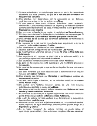 9


23. Si en un animal como un mamífero por ejemplo un vendo, ha desarrollado
    totalmente sus astas (cuernos) es que en él han actuado hormonas de
    las glándulas sexuales.
24. Una glándula muy desarrollada con la producción de las defensas
    orgánicas que actúan contra los antígenos es Timo.
25. Si una persona tiene como síntomas, irritabilidad, pulso acelerado,
    nerviosismo. Consume mayor cantidad de oxígeno y por más que coma no
    aumenta considerablemente de peso, lo más probable es que padezca de
    hipersecreción de tiroxina.
26. Las hormonas en las planta que regulan el crecimiento se llaman Auxinas.
27. El fototropismo (inclinación de las plantas hacia la luz) es provocado por El
    crecimiento más rápido del lado del tallo que queda sombreado.
28. Una actividad de las plantas que es también controlada por hormonas es
    Dominio apical.
29. La respuesta de la raíz cuando crece hacia abajo seguimiento la ley de la
    gravedad se llama Geotropismo Positivo.
30. Las vitaminas en las células actúan como coenzimas.
31. Quienes elaboran principalmente las vitaminas son Las Plantas.
32. La mejor fuente de vitaminas para un joven de 18 años es Una dieta bien
    balanceada.
33. Los organismos son capaces de responder a los estímulos debido a la
    propiedad protoplasmática llamada Irritabilidad.
34. Las células que forman al sistema nervioso se llaman Neuronas.
35. La parte de la neurona que está cubierta por una membrana grasosa se
    llama Axón.
36. La parte de la neurona por la que recibe un impulso de otra neurona es
    Dendritas.
37. Las sales minerales que están asociadas con la transmisión de un impulso
    nervioso son Sodio y Potasio.
38. Una sinapsis está formada por Dendritas y ramificación terminal de
    neuronas adyacentes.
39. una respuesta simple automática, en los animales superiores se conoce
    como Accion refleja.
40. Un animal cuyo “sistema nervioso” consta de una rede nerviosa
    extendiéndose por todo el cuerpo es La Hidra.
41. Las partes mayores de nuestro sistema nervioso son Sistema nervioso
    central y sistema nervioso autónomo.
42. El avance de substancias por el aparato digestivo es una acción controlada
    por la división especial del sistema nervioso Autónomo.
43. La región del sistema nervioso que llegó a ser dominante en la evolución de
    loa mamíferos es el Cerebro.
44. estos son centros nerviosos alojados en el cerebro, controlando el hambre,
    sueño, equilibrio del agua en el cuerpo y las emociones (placer, enojo, etc.)
    Hipotálamo y tálamo.
45. Es la región “pensante” del sistema nervioso en donde radica el
    aprendizaje, personalidad y otras actividades complejas: Corteza cerebral.
 