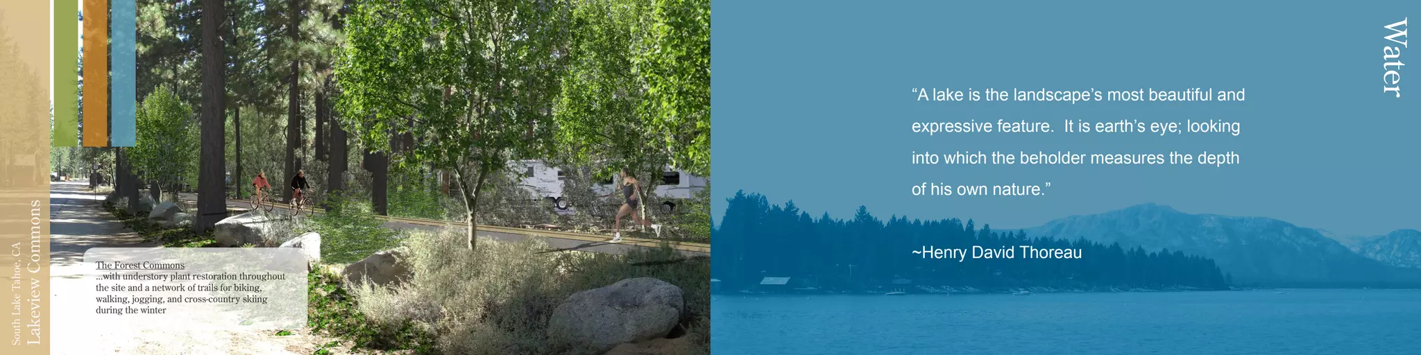 LakeviewCommons
SouthLakeTahoe,CA
“A lake is the landscape’s most beautiful and
expressive feature. It is earth’s eye; looking
into which the beholder measures the depth
of his own nature.”
~Henry David Thoreau
Water
The Forest Commons
...with understory plant restoration throughout
the site and a network of trails for biking,
walking, jogging, and cross-country skiing
during the winter
 