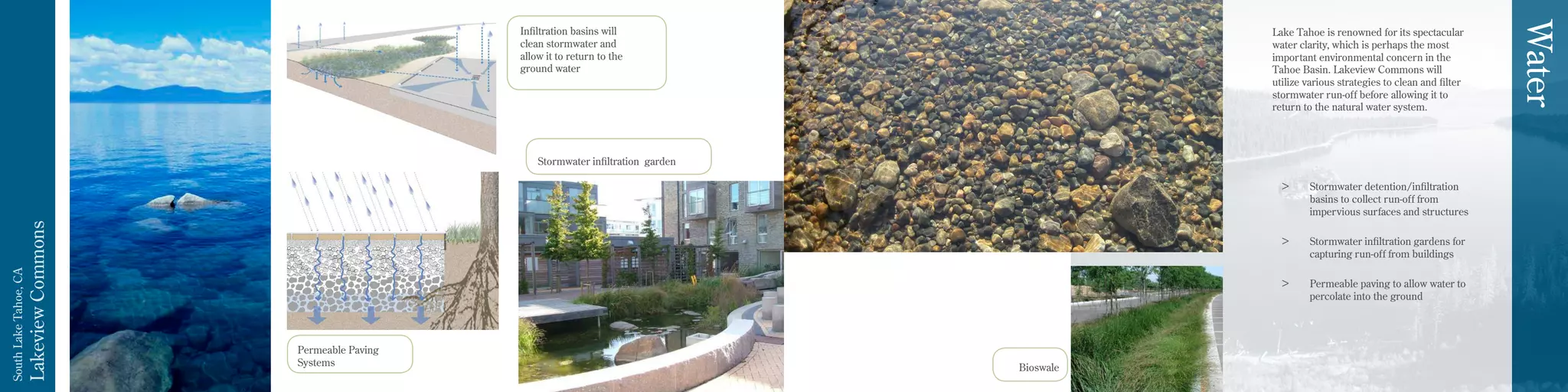 LakeviewCommons
SouthLakeTahoe,CA
Permeable Paving
Systems
Stormwater infiltration garden
Infiltration basins will
clean stormwater and
allow it to return to the
ground water
Lake Tahoe is renowned for its spectacular
water clarity, which is perhaps the most
important environmental concern in the
Tahoe Basin. Lakeview Commons will
utilize various strategies to clean and filter
stormwater run-off before allowing it to
return to the natural water system.
>	 Stormwater detention/infiltration
basins to collect run-off from
impervious surfaces and structures
>	 Stormwater infiltration gardens for
capturing run-off from buildings
>	 Permeable paving to allow water to
percolate into the ground
Water
Bioswale
 