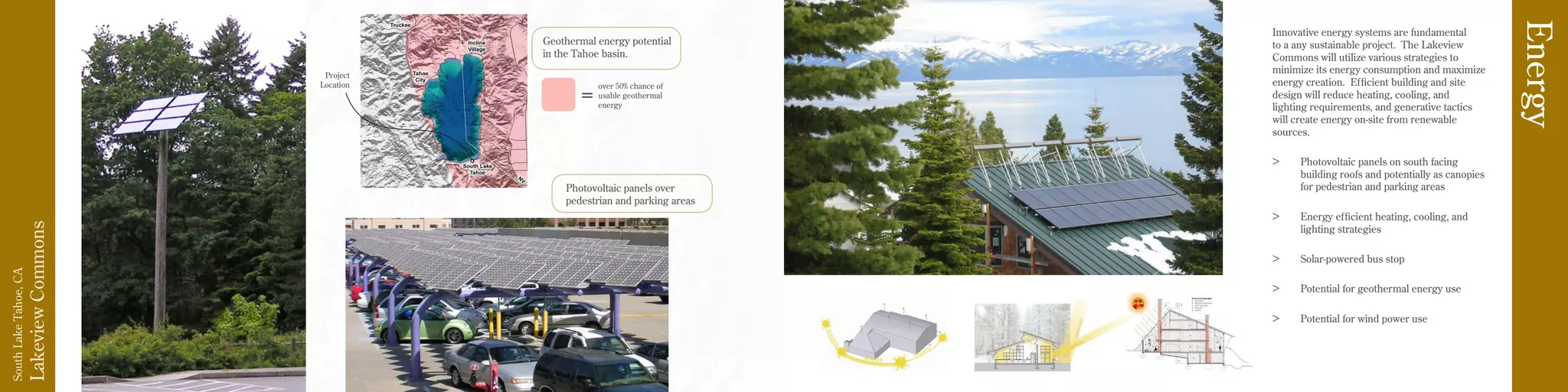 LakeviewCommons
SouthLakeTahoe,CA
Innovative energy systems are fundamental
to a any sustainable project. The Lakeview
Commons will utilize various strategies to
minimize its energy consumption and maximize
energy creation. Efficient building and site
design will reduce heating, cooling, and
lighting requirements, and generative tactics
will create energy on-site from renewable
sources.
>	 Photovoltaic panels on south facing
building roofs and potentially as canopies
for pedestrian and parking areas
>	 Energy efficient heating, cooling, and
lighting strategies
>	 Solar-powered bus stop
>	 Potential for geothermal energy use
>	 Potential for wind power use
Energy
Project
Location over 50% chance of
usable geothermal
energy
=
Geothermal energy potential
in the Tahoe basin.
Photovoltaic panels over
pedestrian and parking areas
 