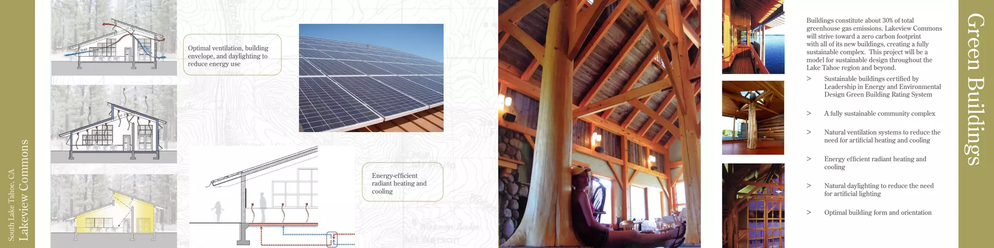 LakeviewCommons
SouthLakeTahoe,CA
Buildings constitute about 30% of total
greenhouse gas emissions. Lakeview Commons
will strive toward a zero carbon footprint
with all of its new buildings, creating a fully
sustainable complex. This project will be a
model for sustainable design throughout the
Lake Tahoe region and beyond.
>	 Sustainable buildings certified by
Leadership in Energy and Environmental
Design Green Building Rating System
>	 A fully sustainable community complex
>	 Natural ventilation systems to reduce the
need for artificial heating and cooling
>	 Energy efficient radiant heating and
cooling
>	 Natural daylighting to reduce the need
for artificial lighting
>	 Optimal building form and orientation
GreenBuildings
Energy-efficient
radiant heating and
cooling
Optimal ventilation, building
envelope, and daylighting to
reduce energy use
 