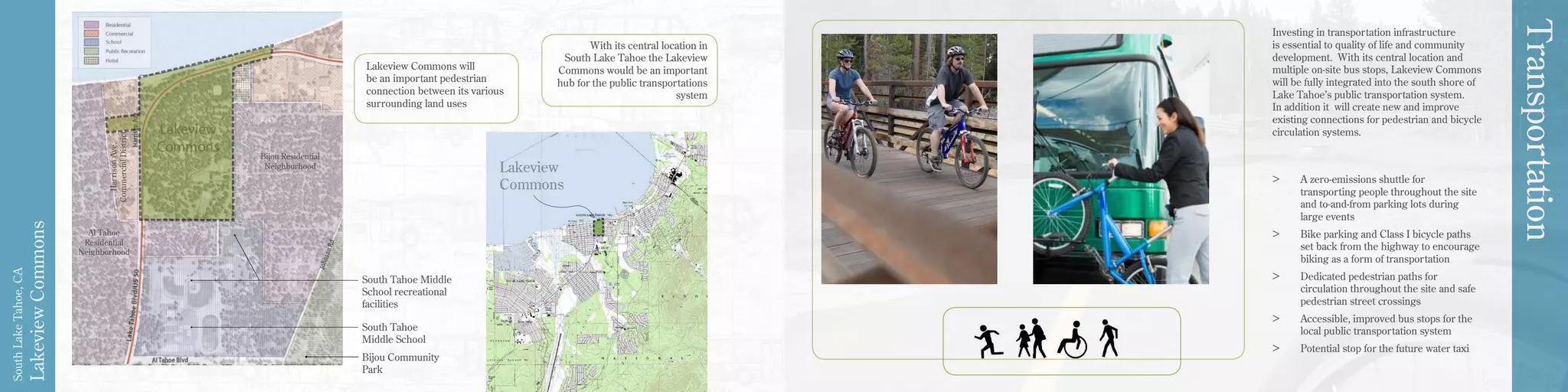 LakeviewCommons
SouthLakeTahoe,CA
Transportation
South Tahoe
Middle School
South Tahoe Middle
School recreational
facilities
Bijou Community
Park
Lakeview
Commons
Bijou Residential
Neighborhood
Al Tahoe
Residential
Neighborhood
HarrisonAve.
CommercialDistrict
Lakeview Commons will
be an important pedestrian
connection between its various
surrounding land uses
With its central location in
South Lake Tahoe the Lakeview
Commons would be an important
hub for the public transportations
system
Investing in transportation infrastructure
is essential to quality of life and community
development. With its central location and
multiple on-site bus stops, Lakeview Commons
will be fully integrated into the south shore of
Lake Tahoe’s public transportation system.
In addition it will create new and improve
existing connections for pedestrian and bicycle
circulation systems.
>	 A zero-emissions shuttle for
transporting people throughout the site
and to-and-from parking lots during
large events
>	 Bike parking and Class I bicycle paths
set back from the highway to encourage
biking as a form of transportation
>	 Dedicated pedestrian paths for
circulation throughout the site and safe
pedestrian street crossings
>	 Accessible, improved bus stops for the
local public transportation system
>	 Potential stop for the future water taxi
 