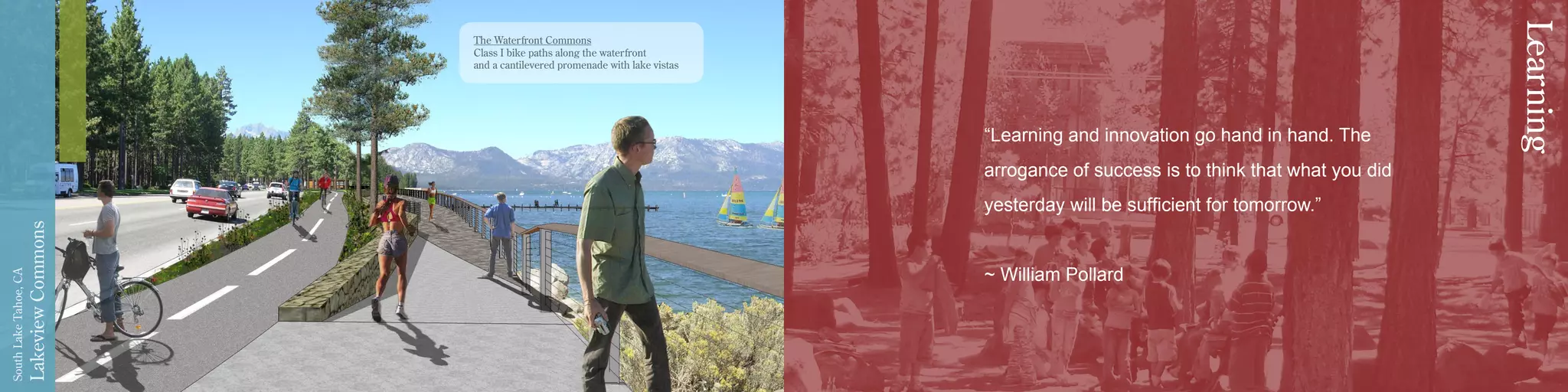 LakeviewCommons
SouthLakeTahoe,CA
“Learning and innovation go hand in hand. The
arrogance of success is to think that what you did
yesterday will be sufficient for tomorrow.”
~ William Pollard
Learning
The Waterfront Commons
Class I bike paths along the waterfront
and a cantilevered promenade with lake vistas
 