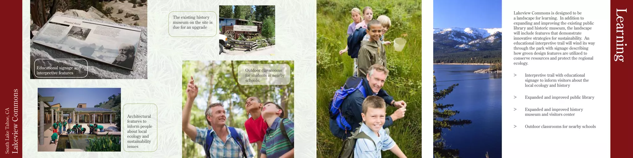 LakeviewCommons
SouthLakeTahoe,CA
The existing history
museum on the site is
due for an upgrade
Educational signage and
interpretive features
Outdoor classrooms
for students in nearby
schools.
Architectural
features to
inform people
about local
ecology and
sustainability
issues
Lakeview Commons is designed to be
a landscape for learning. In addition to
expanding and improving the existing public
library and historic museum, the landscape
will include features that demonstrate
innovative strategies for sustainability. An
educational interpretive trail will wind its way
through the park with signage describing
how green design features are utilized to
conserve resources and protect the regional
ecology.
>	 Interpretive trail with educational
signage to inform visitors about the
local ecology and history
>	 Expanded and improved public library
>	 Expanded and improved history
museum and visitors center
>	 Outdoor classrooms for nearby schools
Learning
 