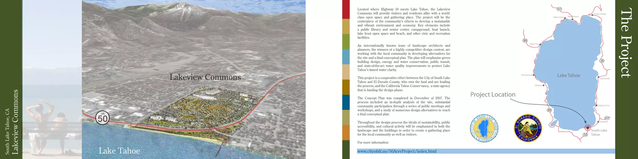 Project Location
Lake Tahoe
Located where Highway 50 meets Lake Tahoe, the Lakeview
Commons will provide visitors and residents alike with a world-
class open space and gathering place. The project will be the
centerpiece of the community’s efforts to develop a sustainable
and vibrant environment and economy. Key elements include
a public library and senior center, campground, boat launch,
lake front open space and beach, and other civic and recreation
facilities.
An internationally known team of landscape architects and
planners, the winners of a highly competitive design contest, are
working with the local community in developing alternatives for
the site and a final conceptual plan. The plan will emphasize green
building design, energy and water conservation, public transit,
and state-of-the-art water quality improvements to protect Lake
Tahoe’s famed water clarity.
This project is a cooperative effort between the City of South Lake
Tahoe and El Dorado County, who own the land and are leading
the process, and the California Tahoe Conservancy, a state agency
that is funding the design phase.
The Concept Plan was completed in December of 2007. The
process included an in-depth analysis of the site, substantial
community participation through a series of public meetings and
workshops, and a study of numerous design alternatives to reach
a final conceptual plan.
Throughout the design process the ideals of sustainability, public
accessibility, and cultural activity will be emphasized in both the
landscape and the buildings in order to create a gathering place
for the local community as well as visitors.
For more information:
www.cityofslt.us/56AcreProject/index.html
South Lake
Tahoe
LakeviewCommons
SouthLakeTahoe,CA
TheProject
Lakeview Commons
Lake Tahoe
 