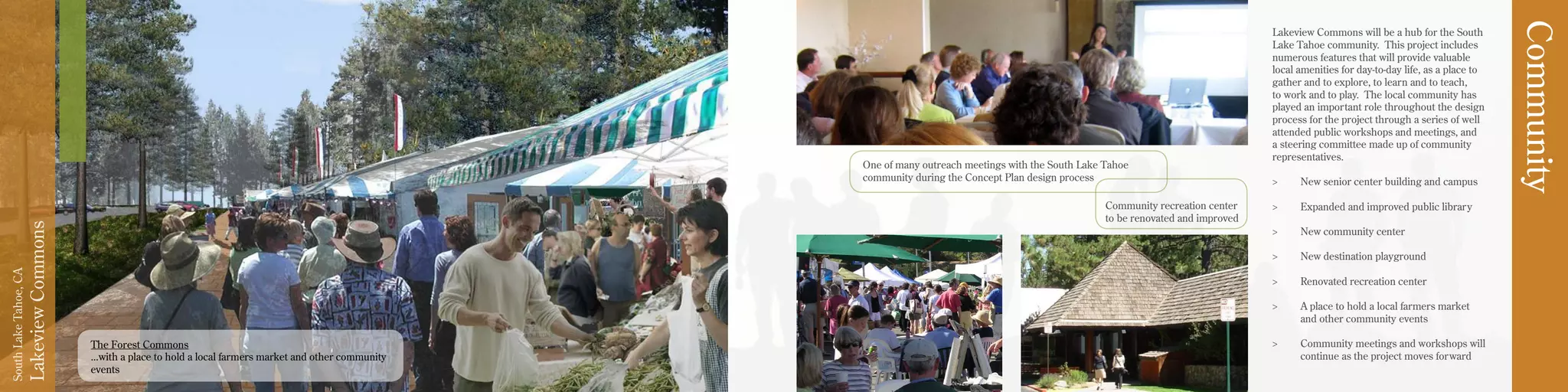 LakeviewCommons
SouthLakeTahoe,CA
Lakeview Commons will be a hub for the South
Lake Tahoe community. This project includes
numerous features that will provide valuable
local amenities for day-to-day life, as a place to
gather and to explore, to learn and to teach,
to work and to play. The local community has
played an important role throughout the design
process for the project through a series of well
attended public workshops and meetings, and
a steering committee made up of community
representatives.
>	 New senior center building and campus
>	 Expanded and improved public library
>	 New community center
>	 New destination playground
>	 Renovated recreation center
>	 A place to hold a local farmers market
and other community events
>	 Community meetings and workshops will
continue as the project moves forward
Community
Community recreation center
to be renovated and improved
The Forest Commons
...with a place to hold a local farmers market and other community
events
One of many outreach meetings with the South Lake Tahoe
community during the Concept Plan design process
 