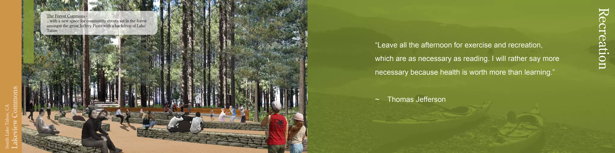 LakeviewCommons
SouthLakeTahoe,CA
“Leave all the afternoon for exercise and recreation,
which are as necessary as reading. I will rather say more
necessary because health is worth more than learning.”
~ Thomas Jefferson
Recreation
The Forest Commons -
...with a new space for community events set in the forest
amongst the great Jeffrey Pines with a backdrop of Lake
Tahoe
 