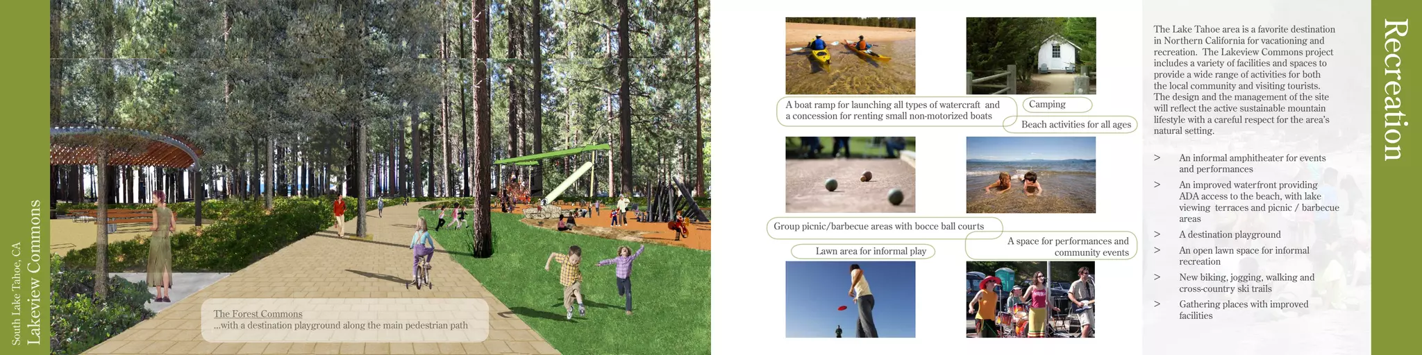 LakeviewCommons
SouthLakeTahoe,CA
Recreation
The Forest Commons
...with a destination playground along the main pedestrian path
The Lake Tahoe area is a favorite destination
in Northern California for vacationing and
recreation. The Lakeview Commons project
includes a variety of facilities and spaces to
provide a wide range of activities for both
the local community and visiting tourists.
The design and the management of the site
will reflect the active sustainable mountain
lifestyle with a careful respect for the area’s
natural setting.
>	 An informal amphitheater for events	
and performances
>	 An improved waterfront providing		
ADA access to the beach, with lake		
viewing terraces and picnic / barbecue	
areas
>	 A destination playground
>	 An open lawn space for informal 		
recreation
>	 New biking, jogging, walking and
cross-country ski trails
>	 Gathering places with improved
facilities
A space for performances and
community events
Group picnic/barbecue areas with bocce ball courts
Lawn area for informal play
Beach activities for all ages
CampingA boat ramp for launching all types of watercraft and
a concession for renting small non-motorized boats
 