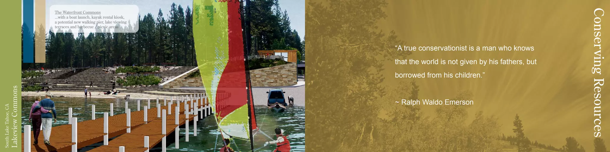 LakeviewCommons
SouthLakeTahoe,CA
The Waterfront Commons
...with a boat launch, kayak rental kiosk,
a potential new walking pier, lake viewing
terraces and barbecue / picnic areas
“A true conservationist is a man who knows
that the world is not given by his fathers, but
borrowed from his children.”
~ Ralph Waldo Emerson
ConservingResources
 