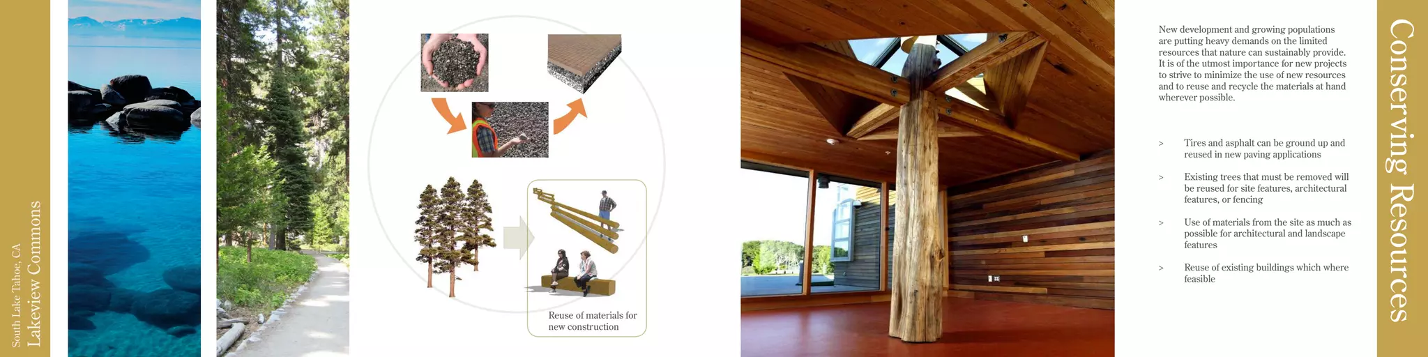 LakeviewCommons
SouthLakeTahoe,CA
New development and growing populations
are putting heavy demands on the limited
resources that nature can sustainably provide.
It is of the utmost importance for new projects
to strive to minimize the use of new resources
and to reuse and recycle the materials at hand
wherever possible.
>	 Tires and asphalt can be ground up and
reused in new paving applications
>	 Existing trees that must be removed will
be reused for site features, architectural
features, or fencing
>	 Use of materials from the site as much as
possible for architectural and landscape
features
>	 Reuse of existing buildings which where
feasible
ConservingResources
Reuse of materials for
new construction
 