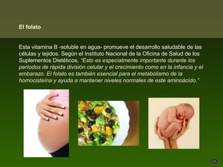 El folato


Esta vitamina B -soluble en agua- promueve el desarrollo saludable de las
células y tejidos. Según el Instituto Nacional de la Oficina de Salud de los
Suplementos Dietéticos, “Esto es especialmente importante durante los
períodos de rápida división celular y el crecimiento como en la infancia y el
embarazo. El folato es también esencial para el metabolismo de la
homocisteína y ayuda a mantener niveles normales de este aminoácido.”
 