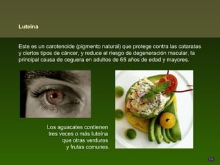 Luteína


Este es un carotenoide (pigmento natural) que protege contra las cataratas
y ciertos tipos de cáncer, y reduce el riesgo de degeneración macular, la
principal causa de ceguera en adultos de 65 años de edad y mayores.




           Los aguacates contienen
           tres veces o más luteína
                 que otras verduras
                  y frutas comunes.
 