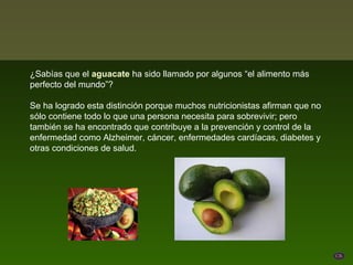 ¿Sabías que el aguacate ha sido llamado por algunos “el alimento más
perfecto del mundo”?

Se ha logrado esta distinción porque muchos nutricionistas afirman que no
sólo contiene todo lo que una persona necesita para sobrevivir; pero
también se ha encontrado que contribuye a la prevención y control de la
enfermedad como Alzheimer, cáncer, enfermedades cardíacas, diabetes y
otras condiciones de salud.
 